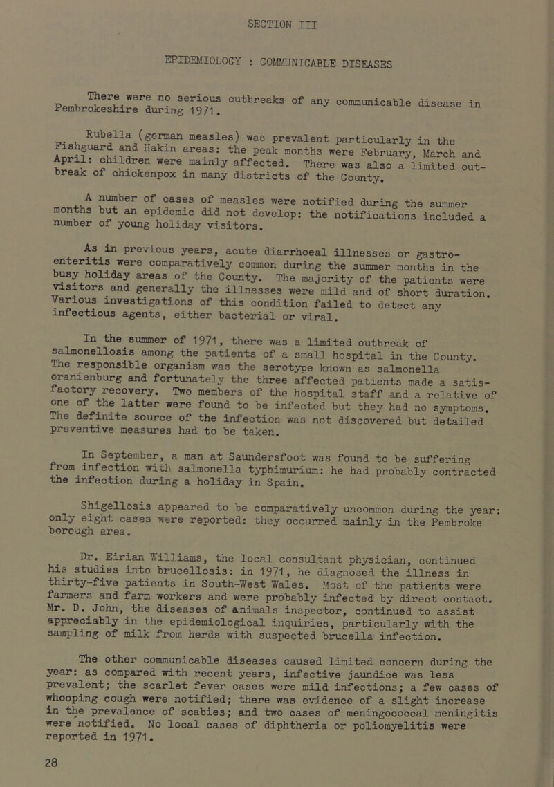 EPIDB'IOLOGY : COlJDaiNICABLE DISEASES There were no serious outbreaiks of Pembrokeshire during 1971. any communicable disease in ui-eaK oi cnxcicenpox in many districts of the County. A number of cases of measles were notified during the As in previous years, acute diarrhoeal illnesses or gastro- enteritis were comparatively common during the summer months in the ^sy holiday areas of the County. The majority of the patients were ^sitors and generally the illnesses were mild and of short duration. Various investigations of this condition failed to detect any infectious agents, either bacterial or viral. In the summer of 1971, there was a limited outbreak of salmonellosis among the patients of a small hospital in the County. The responsible organism was the serotype known as salmonella oranienburg and fortunately the three affected patients made a satis- factory recovery. Two members of the hospital staff and a relative of one of the latter were found to be infected but they had no symptoms. The definite source of the infection was not discovered but detailed preventive measures had to be taken. In September, a man at Saundersfoot was found to be suffering from infection with salmonella typhimurium.: he had probably contracted the infection during a holiday in Spain, Shigellosis appeared to be comparatively uncommon during the year: only eight cases were reported: they occurred mainly in the Pembroke borough area. Dr. Eirian Williams, the local consultant physician, continued his studies into brucellosis: in 1971, he diagnosed the illness in thirty-five patients in South-West 7/ales, Most of the patients were farmers and farm workers and were probably infected by direct contact. Mr, D. John, the diseases of animals inspector, continued to assist appreciably in the epidemiological inquiries, particularly with the sampling of milk from herds with suspected brucella infection. The other communicable diseases caused limited concern during the year; as compared with recent years, infective jaundice was less prevalent; the scarlet fever cases were mild infections; a few cases of whooping cough were notified; there was evidence of a alight increase in the prevalence of scabies; and two cases of meningococcal meningitis were notified. No local cases of diphtheria or poliomyelitis were reported in 1971.