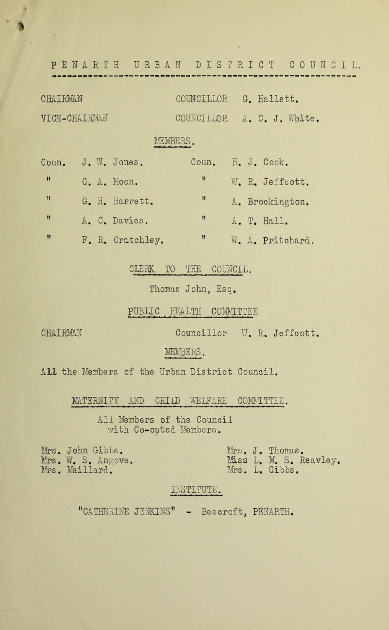 % PENARTH URBAN DISTRICT COUNCI CHAIRMAN COUNCILLOR 0. Hallett. VICE-CHAIRMAN COUNCILLOR A. C. J. White, MEMBERS. Coun. J, W. Jones,  G. A, Moon.  G. H, Barrett,  A. C. Davies. F. R. Cratchley. Coun. H. J. Cook,  W, R, Jeffoott. A, Brockington,  A. T. Hall.  W. A. Pritchard. CLERK TO THE COUNCIL. Thomas John, Esq. PUBLIC HEALTH COMMITTEE CHAIRMAN Councillor W. R. Jeffcott. All the Members of the Urban District Council. MATERNITY AND CHILD WELFARE COMMITTEE. All Members of the Council with Co-opted Members. Mrs. J ohn Gibbs. Mrs * J, Thomas. Mrs. W, S. Angove. Miss L, M. S. Reavley, Mrs. Mai Hard. Mrs. L. Gibbs, INSTITUTE. CATHERINE JENKINS - Beecroft, PENARTH