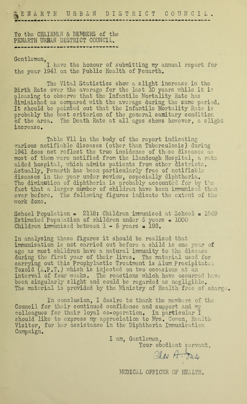 ENARTH URBAN DISTRICT COUNCIL. ■n To the CHAIRMAN & MEMBERS of the PENARTH URBAN DISTRICT COUNCIL. Gentlemen, I have the honour of submitting my annual report for the year 1941 on the Public Health of Ponarth. The Vital Statistics show a slight increase in the Birth Rate over the average for the last 10 years while It is pleasing to observe that the Infantile Mortality Rate has diminished as compared with the average during the same period* It should be pointed out that the Infantile Mortality Rato is probably the best criterion of the general sanitary condition of the area. The Death Rate at all ages shows however, a slight increase. Table Vll in the body of the report indicating various notifiable diseases (other than Tuberculosis) during 1941 does not reflect the true incidence of these diseases as most of them were notified from the Llandough Hospital, a rate aided hospital, which admits patients from other districts. Actually, Ponarth has been particularly free of notifiable diseases in the year under review, especially diphtheria. The diminution of diphtheria is probably accounted for by the fact that a larger number of children have been immunised than ever before. The following figures indicate the extent of the work done. School Population = 2118: Children immunised at School a 1549 Estimated Population of children under 5 years = 1000 Children immunised between 1-5 years s 193, In analysing these figures it should be realised that immunisation is not carried out before a child is one year of age as most children have a natural immunity to the disease during the first year of their lives. The material used for carrying out this Prophylactic Treatment is Alum Precipitated Toxoid (A.P.T.) which is injected on two occasions at an interval of four weeks. The reactions which have occurred have been singularly slight and could be regarded as negligible. The material is provided by the Ministry of Health free of charge. In conclusion, I desire to thank the members of the Council for their continued confidence and support and my colleagues for their loyal co-operation. In particular I should like to express my appreciation to Mrs~ Cowen, Health Visitor, for her assistance in the Diphtheria Immunisation Campaign. I am, Gentlemen, Your obedient servant, Qhc fhhfra, MEDICAL OFFICER OF HEALTH.