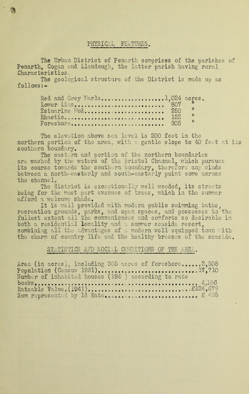 PHYSICAL FEATURES. The Urban District of Penarth comprises of the parishes of Penarth, Cogan and Llandough, the latterparish havingrural Characteristics. The geological structure of the District is made up as follows:- Red and Grey Anris... 1,024 acres. Lower Lias 807 Estuarine Mud 250  Rhaeticc„0 122 Foreshore 305 n The elevation above sea level is 200 feet in the northern portion of the area, with a gentle slope to 40 feet at i southern boundary. The eastern and portion of the northern boundaries are washed by the waters of the Bristol Channel, which pursues its course towards the southern boundary, therefore any winds between a north-easterly and south-easterly point come across the channel. The district is exceptionally well wooded, its streets being for the most part avenues of trees, i/mich in the summer afford a welcome shade. It is well provided with modern public swimming baths, recreation grounds, parks, and open spaces, and possesses to the fullest extent all the conveniences and comforts so desirable in both a residential locality and a summer seaside resort, combining all the advantages of a modern well equipped town with the charm of country life and the healthy breezes of the seaside. STATISTICS AMD SOCIAL CONDITIONS OF THE AREA. Area (in acres), including 305 acres of foreshore, 2,508 Population (Census 1931)..............................17,710 Number of inhabited houses (194 ) according to rate books 4,186 Rateable Value, (1941) ,£124,679 Sum represented by Id Rate. £ 495