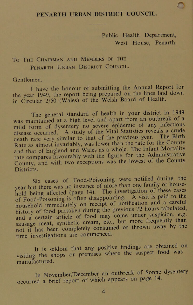 PENARTH URBAN DISTRICT COUNCIL. n Public Health Department, West House, Penarth. To The Chairman and Members of the Penarth Urban District Council. Gentlemen, I have the honour of submitting the Annual Report for the year 1949, the report being prepared on the lines laid down in Circular 2/50 (Wales) of the Welsh Board of Health. The general standard of health in your district in 1949 was maintained at a high level and apart from an outbreak of a mild form of dysentery no severe epidemic of any infectious disease occurred. A study of the Vital Statistics reveals a crude death rate very similar to that of the previous year. The Birth Rate as almost invariably, was lower than the rate lor the County and that of England and Wales as a whole. The Infant Mortality rate compares favourably with the figure for the Administrative County, and with two exceptions was the lowest of the County Districts. Six cases of Food-Poisoning were notified during the vear but there was no instance of more than one family or house- hold being affected (page 14). The investigation of these cases of Food-Poisoning is often disappointing. A visit is paid to the household immediately on receipt of notification and a careful history of food partaken during the previous 72 hours tabulated, and a certain article of food may come under suspicion, e.g sausage meat, synthetic cream, etc., but more frequently tha not if has been completely consumed or thrown away by the time investigations are commenced. It is seldom that any positive findings are obtained visiting the shops or premises where the suspect food w; manufactured. on was In November/December an outbreak of Sonne dysentery occurred a brief report of which appears on page 14.