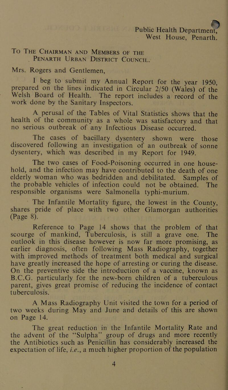 Public Health Department, West House, Penarth. To The Chairman and Members of the Penarth Urban District Council. Mrs. Rogers and Gentlemen, I beg to submit my Annual Report for the year 1950, prepared on the lines indicated in Circular 2/50 (Wales) of the Welsh Board of Health. The report includes a record of the work done by the Sanitary Inspectors. A perusal of the Tables of Vital Statistics shows that the health of the community as a whole was satisfactory and that no serious outbreak of any Infectious Disease occurred. The cases of bacillary dysentery shown were those discovered following an investigation of an outbreak of sonne dysentery, which was described in my Report for 1949. The two cases of Food-Poisoning occurred in one house- hold, and the infection may have contributed to the death of one elderly woman who was bedridden and debilitated. Samples of the probable vehicles of infection could not be obtained. The responsible organisms were Salmonella typhi-murium. The Infantile Mortality figure, the lowest in the County, shares pride of place with two other Glamorgan authorities (Page 8). Reference to Page 14 shows that the problem of that scourge of mankind, Tuberculosis, is still a grave one. The outlook in this disease however is now far more promising, as earlier diagnosis, often following Mass Radiography, together with improved methods of treatment both medical and surgical have greatly increased the hope of arresting or curing the disease. On the preventive side the introduction of a vaccine, known as B.C.G. particularly for the new-born children of a tuberculous parent, gives great promise of reducing the incidence of contact tuberculosis. A Mass Radiography Unit visited the town for a period of two weeks during May and June and details of this are shown on Page 14. The great reduction in the Infantile Mortality Rate and the advent of the “Sulpha” group of drugs and more recently the Antibiotics such as Penicillin has considerably increased the expectation of life, i.e., a much higher proportion of the population