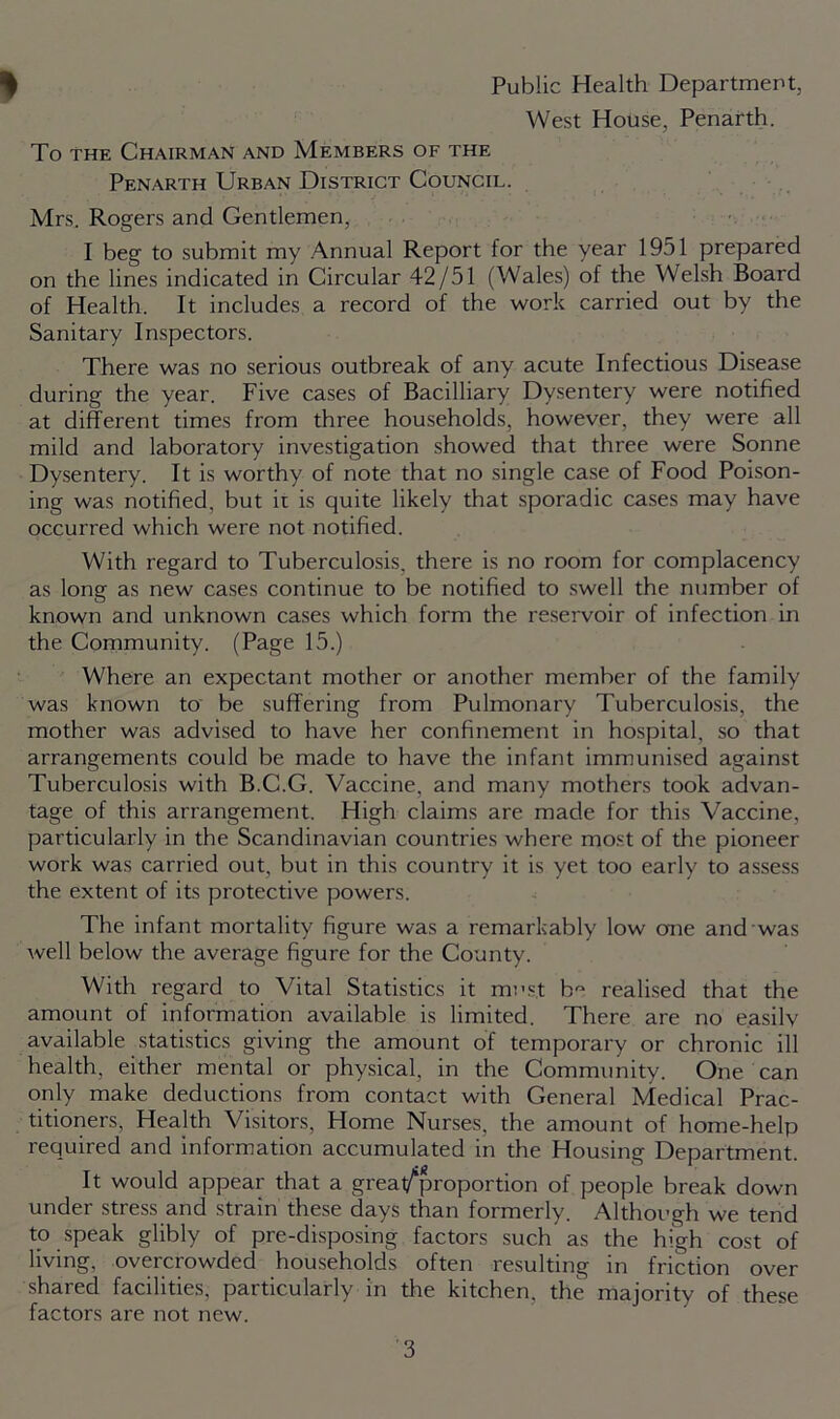 Public Health Department, West House, Penarth. To the Chairman and Members of the Penarth Urban District Council. Mrs. Rogers and Gentlemen, I beg to submit my Annual Report for the year 1951 prepared on the lines indicated in Circular 42/51 (Wales) of the Welsh Board of Health. It includes a record of the work carried out by the Sanitary Inspectors. There was no serious outbreak of any acute Infectious Disease during the year. Five cases of Bacilliary Dysentery were notified at different times from three households, however, they were all mild and laboratory investigation showed that three were Sonne Dysentery. It is worthy of note that no single case of Food Poison- ing was notified, but it is quite likely that sporadic cases may have occurred which were not notified. With regard to Tuberculosis, there is no room for complacency as long as new cases continue to be notified to swell the number of known and unknown cases which form the reservoir of infection in the Community. (Page 15.) Where an expectant mother or another member of the family was known to be suffering from Pulmonary Tuberculosis, the mother was advised to have her confinement in hospital, so that arrangements could be made to have the infant immunised against Tuberculosis with B.C.G. Vaccine, and many mothers took advan- tage of this arrangement. High claims are made for this Vaccine, particularly in the Scandinavian countries where most of the pioneer work was carried out, but in this country it is yet too early to assess the extent of its protective powers. The infant mortality figure was a remarkably low one and was well below the average figure for the County. With regard to Vital Statistics it must h- realised that the amount of information available is limited. There are no easilv available statistics giving the amount of temporary or chronic ill health, either mental or physical, in the Community. One can only make deductions from contact with General Medical Prac- titioners, Health Visitors, Home Nurses, the amount of home-help required and information accumulated in the Housing Department. It would appear that a great/proportion of people break down under stress and strain these days than formerly. Although we tend to speak glibly of pre-disposing factors such as the high cost of living, overcrowded households often resulting in friction over shared facilities, particularly in the kitchen, the majority of these factors are not new.