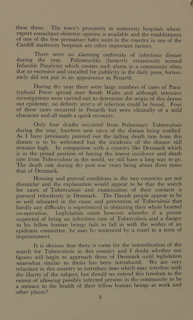 these three. The town’s proximity to maternity hospitals where expert consultant obstetric opinion is available and the establistment of one of the few premature baby units in the country in one of the Cardiff maternity hospitals are other important factors. There were no alarming outbreaks of infectious disease during the year. Poliomyelitis (formerly erraneously termed Infantde Paralysis) which creates such alarm in a community often d'ue to excessive and uncalled for publicity in the daily press, fortun- ately did not put in an appearance at Penarth. During the year there were large numbers of cases of Para- typhoid Fever spread over South Wales and although intensive investigations were carried out to determine the origin of this drawn out epidemic, no definite source of infection could be found. Four of these cases occurred in Penarth but were clinically of a mild character and all made a quick recovery. Only four deaths occurred from Pulmonary Tuberculosis during the year, fourteen new cases of the disease being notified. As I have previously pointed out the falling death rate from this disease is to be welcomed but the incidence of the disease still remains high. In comparison with a country like Denmark which is in the proud position of having the lowest incidence and' death rate from Tuberculosis in the world, we still have a long way to go. The death rate during the post war years being about three times that of Denmark. Housing and general conditions in the two countries are not dissimilar and the explanation would appear to be that the search for cases of Tuberculosis and examination of their contacts is pursued relentlessly in Denmark. The Danish people appear to be so well educated in the cause and prevention of Tuberulosis that hardly any difficulty is experienced in obtaining their whole hearted co-operation. Legislation exists however whereby if a person suspected of being an infectious case of Tuberculosis and a danger to his fellow human beings fails to fall in with the wishes of an epidemic committee, he may be sentenced by a court to a term of imprisonment. It is obvious that there is room for the intensification of the search for Tuberculosis in this country and I doubt whether our figures will begin to approach those of Denmark until legislation somewhat similar to theirs has been introduced. We are very reluctant in this country to introduce laws which may interfere with the liberty of the subject, but should we extend this freedom to the extent of allowing possibly infected persons in the community to be a menace to the health of their fellow human beings at work and other places?