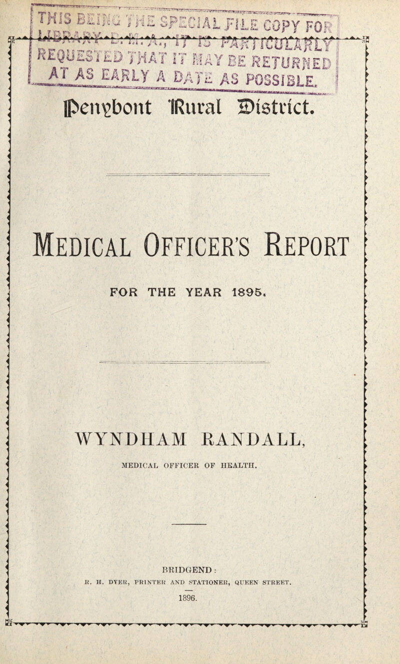 J,;S BEING THE SPECIAL %D,A&V. ‘ / * Z&VOrarrrn V a 4 J i > tJJ „ „ . REQUESTED THAT IT MAY BE RETURNED I _A? eakly a date as possibi f Ipen^bont IRural - < Medical Officer’s Report FOR THE YEAR 1895, WYNDHAM RANDALL, MEDICAL OFFICER OF HEALTH. B RIDGEND : R. H. DYER, PRINTER AND STATIONER, QUEEN STREET. 1896. ^ w iy fwf f T^F» w^rw 1 ^