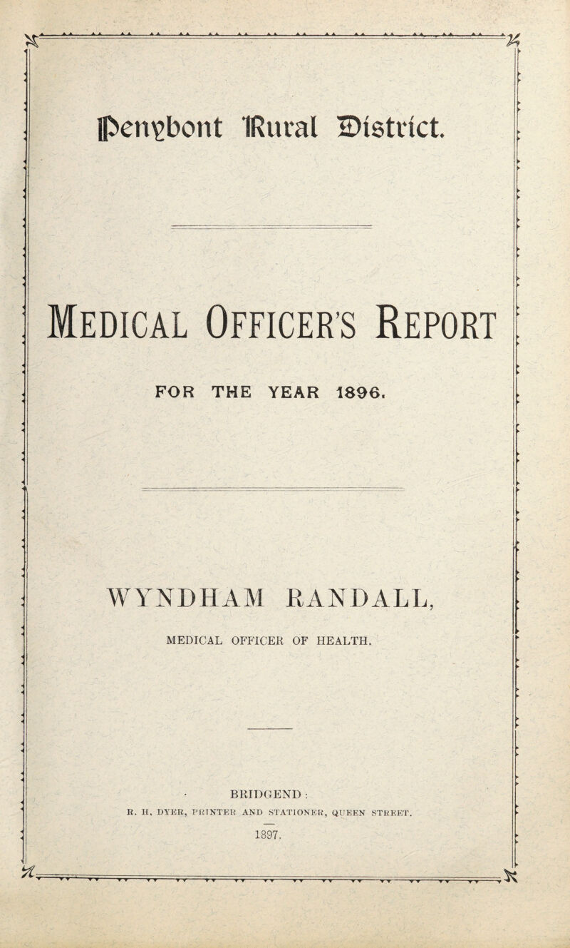 i pen^bont IRural ^District Medical Officer's Report FOR THE YEAR 1896. WINDHAM RANDALL, MEDICAL OFFICER OF HEALTH. BRIDGEND : R. H. DYER, PRINTER AND STATIONER, QUEEN STREET. 1897. 4. A A A ■ AA, A A A A ■ A A A A. ■ , A A ■ A A O ki AJL