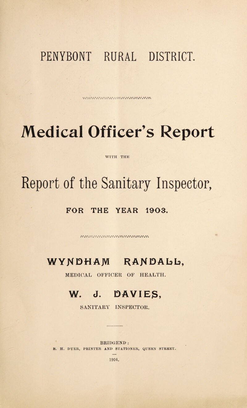 PENYBONT RURAL DISTRICT. \A'W''A''A'V\^y^AA''^'//V\/VvyV\mAAAr\/VW. Medical Officer’s Report WITH THE Report of the Sanitary Inspector, FOR THE YEAR 1903. /V\/V Vi, V\ 'WVY AWWWWvAAv WYN13HAJVI RAfiDAhh, MEDICAL OFFICER OF HEALTH. W. J. DAVIES, SANITARY INSPECTOR. BRIDGEND: R. H. DYER, PRINTER AND STATIONER, QUEEN STREET.