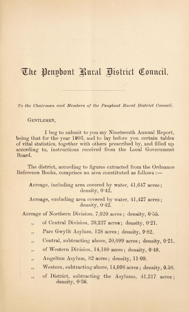 (like Petigbont Carntdl. To the Chairman and Members of the Penybont Rural District Council. Gentlemen, I beg to submit to you my Nineteenth Annual Report, being that for the year 1903, and to lay before you certain tables of vital statistics, together with others prescribed by, and filled up according to, instructions received from the Local Government Board* The district, according to figures extracted from the Ordnance Reference Books, comprises an area constituted as follows :— Acreage, including area covered by water, 4d,647 acres; density, 0*42. Acreage, excluding area covered by water, 41,427 acres; density, 0*42. Acreage of Northern Division, 7,020 acres ; density, 0*55. „ of Central Division, 20,227 acres; density, 0*21. ,, Parc Gwyllt Asylum, 128 acres; density, 9*82. ,, Central, subtracting above, 20,099 acres; density, 0*21, ,, of Western Division, 14,180 acres; density, 0*49. ,, Angelton Asylum, 82 acres; density, 11*09. „ Western, subtracting above, 14,098 acres; density, 0.50. ,, of District, subtracting the Asylums, 41,217 acres; density, 0*36.