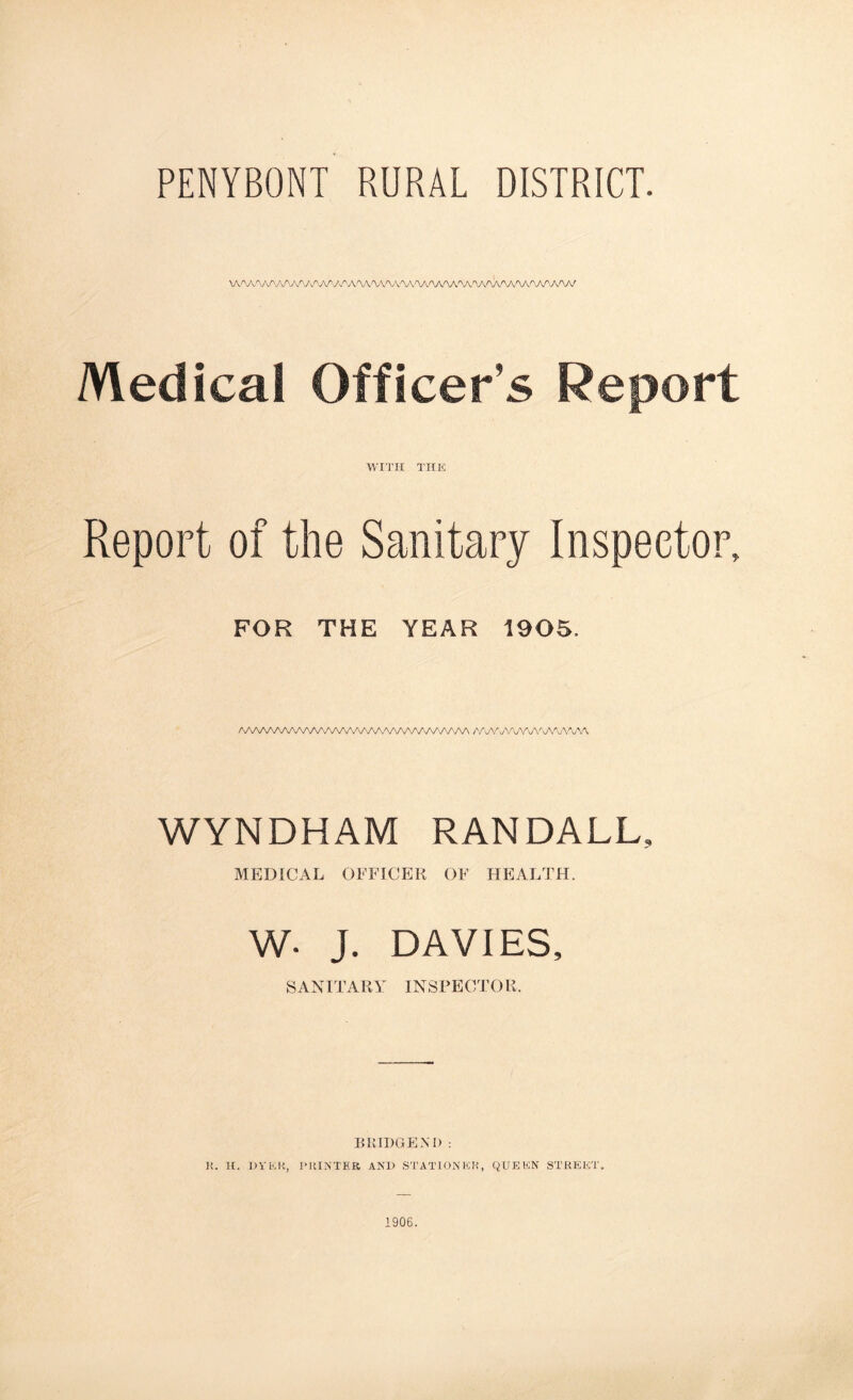 PENYBONT RURAL DISTRICT. W\AAAAAAA/V^AA/V/'A^A^\A/V\AAAAA/\A^VV\AAAWWWW Medical Officer’s Report WITH THE Report of the Sanitary Inspector, FOR THE YEAR 1905. AAAAAAAAAAAA^VWWWVVV^A/VWVVVN /V\AAAAA/WW\AV^ WYNDHAM RANDALL, MEDICAL OFFICER OF HEALTH. W- J. DAVIES, SANITARY INSPECTOR. BKIDGENI) : K. H. OVER, PRINTER ANH STATION ER, QUEEN STREET. 1906.