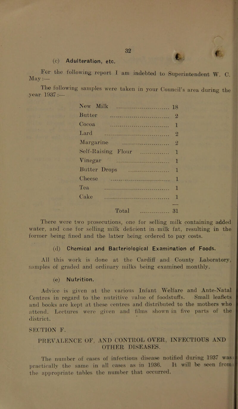 (c) Adulteration, etc. For the followiiiir report I am inclel)tecl to Superintendent W C May The following sample.s were taken in your Couneil’s area during the year 1937 :— New Milk 18 Butter 2 Cocoa 1 Lard 2 Margarine 2 Self-Baising Flour 1 Vinegar 1 Butter Drops 1 Cheese 1 Tea 1 Cake 1 Total 31 'J’here were two prosecutions, one for selling milk containing added water, and one for selling milk deficient in milk fat, resulting in the former being fined and the latter being ordered to pay costs. (d) Chemical and Bacteriological Examination of Foods. All this work is done at the Cardiff and County Laboratory, samples of graded and ordinary milks being e.xamined monthly. (e) Nutrition. Advice is given at the various Infant Velfare and Ante-Natal Centres in regard to the nutritive value of foodstuffs. Small leaflets and hooks are kept at these centres and distributed to the mothers who attend. Lectures wore gi\en and films shown in five iiarts of the distiict. SKCTION F. I’HKVALENCF t)F, AND CONTUOL OVER, INFECTIOUS AND OTHER DlSEASFii. i'he nuuil)or of ca.ses of infectious di.sea.se notified during 1937 was- practically the .same in all ca.ses as in 1936. It will lx? seen froint the api)roprinte tables the numlx?r that occurred.