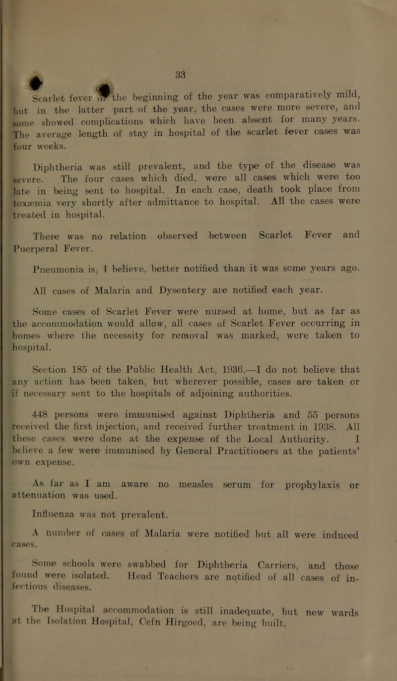 Scarlet fever ^the beginning of the year was comparatively mild, but in the latter part of the year, the cases were more severe, and some showed complications which have been absent for many years. The average length of stay in hospital of the scarlet fever cases was four weeks. Diphtheria was still prevalent, and the type of the disease was severe. The four cases which died, were all cases which were too late in being sent to hospital. In each case, death took place from toxEemia very shortly after admittance to hospital. All the cases were treated in hospital. There was no relation observed between Scarlet Fever and Puerperal Fever. Pneumonia is, 1 believe, better notified than it was some years ago. All cases of Malaria and Dysentery are notified each year. Some cases of Scarlet Fever were nursed at home, but as far as the accommodation would allow, all cases of Scarlet Fever occurring in homes where the necessity for removal was marked, were taken to hospital. Section 185 of the Public Health Act, 1936.—I do not believe that any action has been taken, but wherever possible, cases are taken or if necessary sent to the hospitals of adjoining authorities. 448 persons were immunised against Diphtheria and 55 persons received the first injection, and received further treatment in 1938. All these cases were done at the expense of the Local Authority. I believe a few were immunised by General Practitioners at the patients’ own expense. As far as I am aware no measles serum for prophylaxis or attenuation was used. Influenza was not prevalent. A number of cases of Malaria wore notified but all were induced cases. Some schools were swabbed for Diphtheria Carriers, and those found were isolated. Head Teachers are notified of all cases of in- fectious diseases. The Hospital accommodation is still inadequate, but new wards at the Isolation Hospital, Cefn Hirgoed, arc being built.