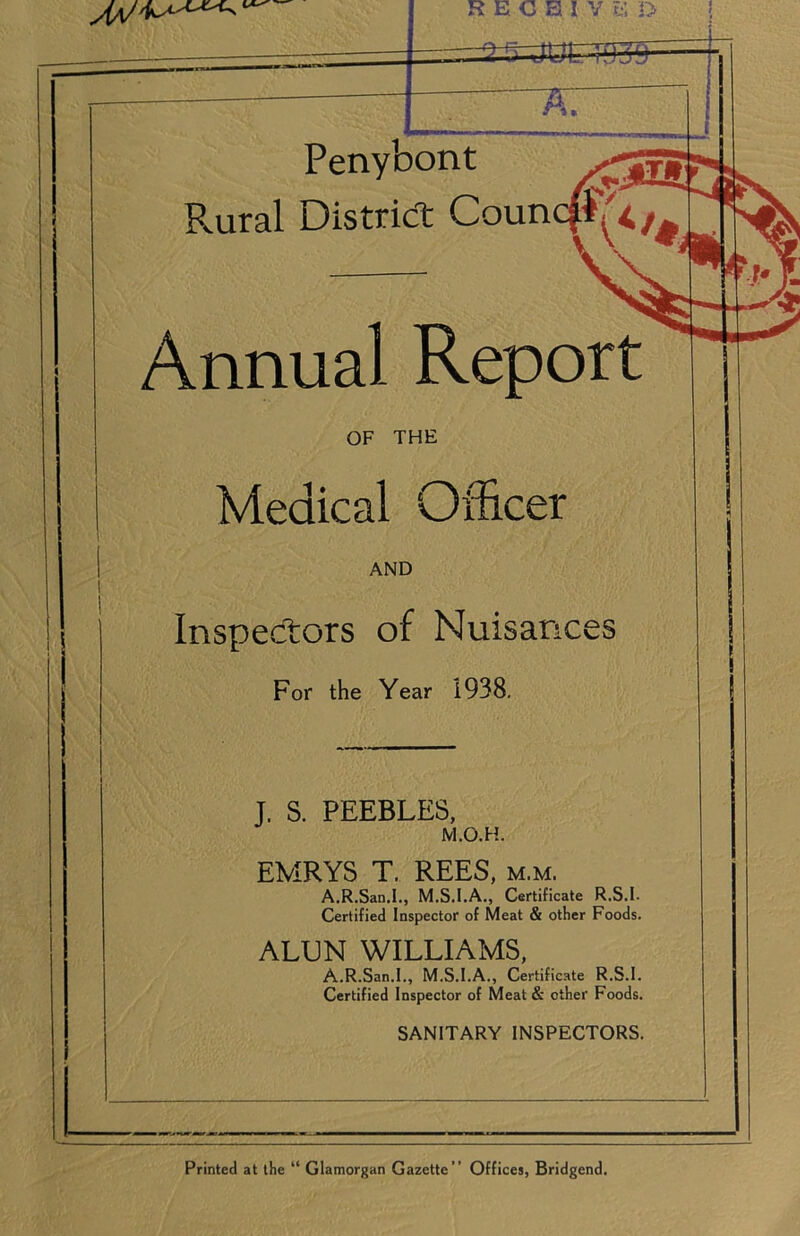 RECB I.Y E D ! Penybont Plural District Coun Annual Report OF THE Medical Officer AND Inspectors of Nuisances For the Year 1938. T. S. PEEBLES, M.O.H. EMRYS T. REES, m.m. A.R.San.I., M.S.I.A., Certificate R.S.I. Certified Inspector of Meat & other Foods. ALUN WILLIAMS, A.R.San.I., M.S.I.A., Certificate R.S.I. Certified Inspector of Meat & other Foods. SANITARY INSPECTORS. Printed at the “ Glamorgan Gazette” Offices, Bridgend.