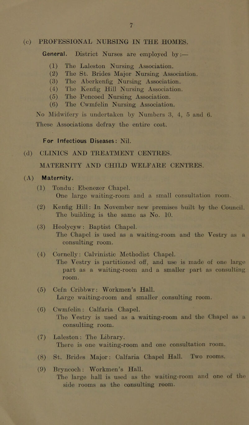 (c) PROFESSIONAL NURSING IN THE HOMES. General. District Nurses are employed by:— (1) The Laleston Nursing Association. (2) The St. Brides Major Nursing Association. (3) The Aberkenfig Nursing Association. (4) The Kenfig Hill Nursing Association. (5) The Pencoed Nursing Association. (6) The Cwmfelin Nursing Association. No Midwifery is undertaken by Numbers 3, 4, 5 and 6. These Associations defray the entire cost. For Infectious Diseases: Nil. (d) CLINICS AND TREATMENT CENTRES. MATERNITY AND CHILD WELFARE CENTRES. (A) Maternity. (1) Tondu : Ebenezer Chapel. One large waiting-room and a small consultation room. (2) Kenfig Hill: In November new premises built by the Council. The building is the same as No. 10. (3) ITeolycyw: Baptist Chapel. The Chapel is used as a waiting-room and the Vestry as a consulting room. (4) Cornelly: Calvinistic Methodist Chapel. The Vestry is partitioned off, and use is made of one large part as a waiting-room and a smaller part as consulting room. (5) Cefn Cribbwr: Workmen’s Hall. Large waiting-room and smaller consulting room. (6) Cwmfelin: Calfaria Chapel. The Vestry is used as a waiting-room and the Chapel as a consulting room. (7) Laleston: The Library. There is one waiting-room and one consultation room. (8) St. Brides Major: Calfaria Chapel Hall. Two rooms. (9) Bryncoch: Workmen’s Hall. The large hall is used as the waiting-room and one of the side rooms as the consulting room.