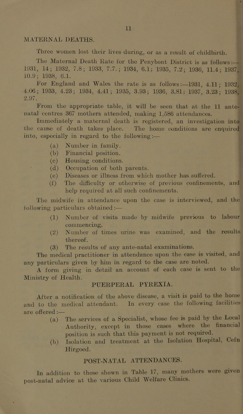 MATERNAL DEATHS. Three women lost their lives during, or as a result of childbirth. The Maternal Death Rate for the Penybont District is as follows 1931, 14; 1932, 7.8; 1933, 7.7.; 1934, 6.1; 1935, 7.2; 1936, 11.4; 1937, 10.9; 1938, 6.1. For England and Wales the rate is as follows:—1931, 4.11; 1932, 4.06; 1933, 4.23; 1934, 4.41; 1935, 3.93; 1936, 3.81; 1937 , 3.23; 1938, 2.97. From the appropriate table, it will be seen that at the 11 ante- natal centres 367 mothers attended, making 1,586 attendances. Immediately a maternal death is registered, an investigation into the cause of death takes place. The home conditions are enquired into, especially in regard to the following:— (a) Number in family. (b) Financial position. (c) Housing conditions. (d) Occupation of both parents. (e) Diseases or illness from which mother has suffered. (f) The difficulty or otherwise of previous confinements, and help required at all such confinements. The midwife in attendance upon the case is interviewed, and the following particulars obtained :— (1) Number of visits made by midwife previous to labour commencing. (2) Number of times urine was examined, and the results thereof. (3) The results of any ante-natal examinations. The medical practitioner in attendance upon the case is visited, and any particulars given by him in regard to the case are noted. A form giving in detail an account of each case is sent to the Ministry of Health. PUERPERAL PYREXIA. After a notification of the above disease, a visit is paid to the home and to the medical attendant. In every case the following facilities are offered:— (a) The services of a Specialist, whose fee is paid by the Local Authority, except in those cases where the financial position is such that this payment is not required. (b) Isolation and treatment at the Isolation Hospital, Cefn Hirgoed. POST-NAT A L ATTENDA NCES. In addition to those shown in Table 17, many mothers were given post-natal advice at the various Child Welfare Clinics.