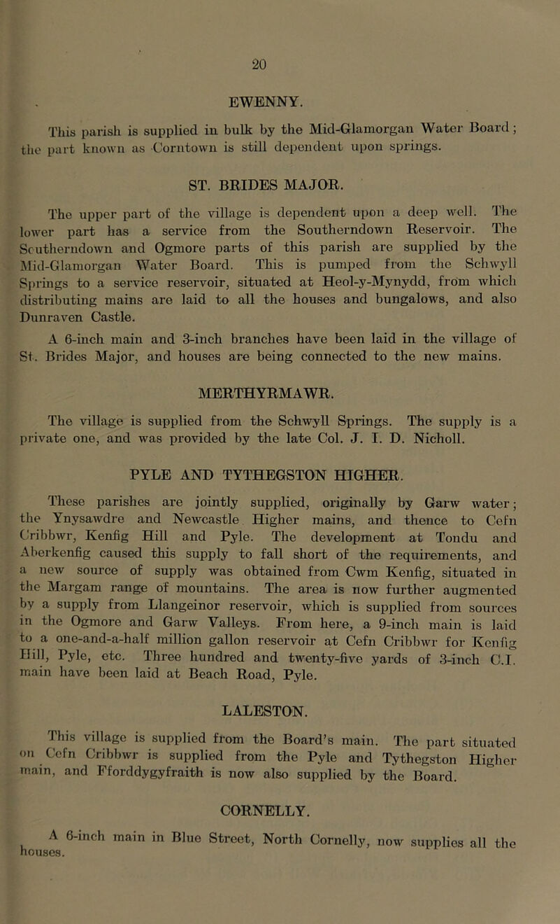 EWENNY. This parish is supplied in bulk by the Mid-Glamorgan Water Board; the part known as Corntown is still dependent upon springs. ST. BRIDES MAJOR. The upper part of the village is dependent upon a deep well. The lower part has a service from the Southerndown Reservoir. The Scutherndown and Ogrnore parts of this parish are supplied by the Mid-Glamorgan Water Board. This is pumped from the Schwyll Springs to a service reservoir, situated at Heol-y-Mynydd, from which distributing mains are laid to all the houses and bungalows, and also Dunraven Castle. A 6-inch main and 3-inch branches have been laid in the village of St. Brides Major, and houses are being connected to the new- mains. MERTHYRMAWR. The village is supplied from the Schwyll Springs. The supply is a private one, and was provided by the late Col. J. I. D. Nicholl. PYLE AND TYTHEGSTON HIGHER. These parishes are jointly supplied, originally by Garw water; the Ynysawdre and Newcastle Higher mains, and thence to Cefn Cribbwr, Kenfig Hill and Pyle. The development at Tondu and Aberkenfig caused this supply to fall short of the requirements, and a new source of supply was obtained from Cwm Kenfig, situated in the Margam range of mountains. The area is now further augmented by a supply from Llangeinor reservoir, which is supplied from sources in the Ogrnore and Garw Valleys. From here, a 9-inch main is laid to a one-and-a-half million gallon reservoir at Cefn Cribbwr for Kenfig Hill, Pyle, etc. Three hundred and twenty-five yards of 3-inch C.I. main have been laid at Beach Road, Pyle. LALESTON. This village is supplied from the Board’s main. The part situated on Cefn Cribbwr is supplied from the Pyle and Tythegston Higher main, and Fforddygyfraith is now also supplied by the Board. CORNELLY. A 6-inch main in Blue Street, North Cornelly, now supplies all the houses.