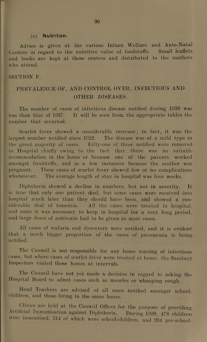 (e) Nutrition^ Advice is given at the various Infant Welfare and Ante-Natal Centres in regard to the nutritive value of foodstuffs. Small leaflets and books are kept at these centres and distributed to the mothers who attend. SECTION F. PREVALENCE OF, AND CONTROL OVER, INFECTIOUS AND OTHER DISEASES. The number of eases of infectious disease notified during 1938 was less than that of 1937. It will be seen from the appropriate tables the number that occurred. Scarlet fever showed a considerable increase; in fact, it was the largest number notified since 1922. The disease was of a mild type in the great majority of cases. Fifty-one of those notified were removed to Hospital chiefly owing to the fact that there was no suitable accommodation in the home or because one of the parents worked amongst foodstuffs, and in a few instances because the mother was pregnant. These cases of scarlet fever showed few or no complications wliatsoevcr. The average length of stay in hospital was four weeks. Diphtheria showed a decline in numbers, but not in severity. It is true that only one patient died, but some cases were received into hospital much later than they should have been, and showed a con- siderable deal of toxaemia. AH the cases were treated in hospital, and some it was necessary to keep in hospital for a very long period, and large doses of antitoxin had to be given in most cases. All cases of malaria and dysentery were notified, and it is evident that a much bigger proportion of the cases of pneumonia is being notified. 1 he Council is not responsible for any home nursing of infectious cases, but where cases of scarlet fever were treated at home, the Sanitary Inspectors visited these homes at intervals. 'I he Council have not yet made a decision in regard to asking the Hospital Board to admit cases such as measles or whooping cough. Head Icachers are advised of all cases notified amongst school- children, and those living in the same house. Clinics are held a.t the Council Offices for the purpose of providing Artificial Immunisation against Diphtheria. During 1938, 478 children were immunised, 214 of which were school-children, and 264 pre-school-