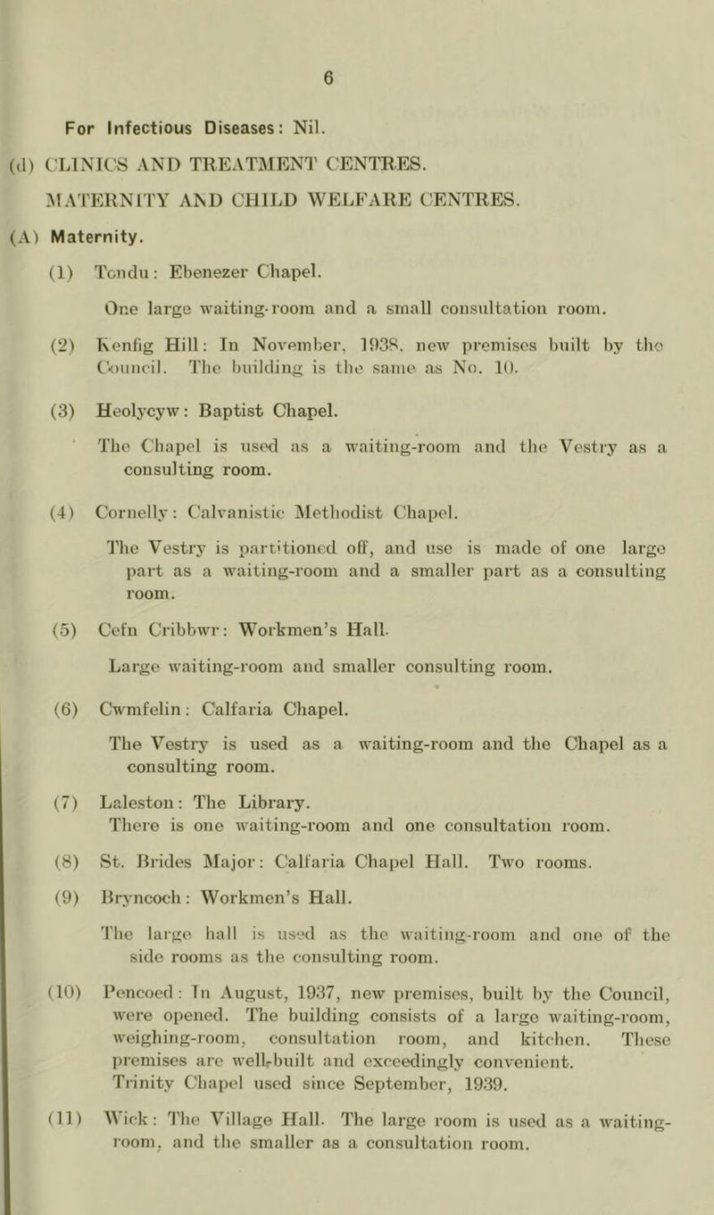 For Infectious Diseases: Nil. (tl) CLINICS AND TREATMENT CENTRES. MATERNITY AND CHILD WELFARE CENTRES. (A) Maternity. (1) Tondu : Ebenezer Chapel. One large waiting-room and a small consultation room. (2) Kenfig Hill; In November, 1938. new premises built by tlie tV)uncil. The building is the same as No. 10. (3) Heolycyw: Baptist Chapel. The Chapel is used as a waiting-room and tlie Vestry as a consulting room. (4) Cornelly: Calvanistic Methodist Chapel. I'he Vestry is partitioned off, and use is made of one large part as a waiting-room and a smaller part as a consulting room. (5) Cefn Cribbwr: Workmen’s Hall. Large waiting-room and smaller consulting room. (6) Cwmfelin; Calfaria Chapel. The Vestry is used as a waiting-room and the Chapel as a consulting room. (7) Laleston: The Library. There is one waiting-room and one consultation room. (8) St. Brides Major; Calfaria Chapel Hall. Two rooms. (9) Bryncoch ; Workmen’s Hall. The large hall is used as the waiting-room and one of the side rooms as the consulting room. (10) Pencoed ; In August, 1937, new premises, built by the Council, were opened. The building consists of a large waiting-room, weighing-i'oom, consultation room, and kitchen. These premises are welLbuilt and exceedingly convenient. Trinity Chapel used since September, 19.39. (11) Wick; 1'he Village Hall. The large room is u.sed as a waiting- room, and the smaller as a con.sultation room.