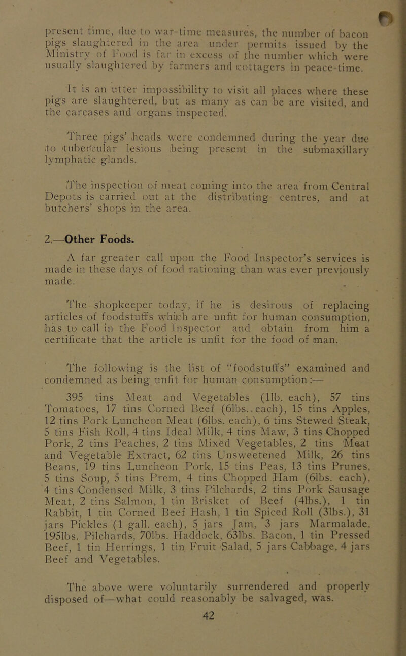 present time, due to war-time measures, the mim'her of bacon pi^'s slaughtered in the area under permits issued l)y the Ministry ol hood is far in excess of the number which were usually slaug’htered by farmers and icottagers in i^eace-time. It is an utter impossibility to visit all places where these pigs are slaughtered, but as many as can be are visited, and the carcases and organs inspected. Three pigs’ .heads were condemned during the year due .to 'tuibei-icular lesions ibeing present in the su'bmaxillary lymphatic glands. The inspection of meat coming into the area from Central Depots is carried out at the distributing centres, and at butchers’ shops in the area. 2.—Other Foods. A far greater call upon the Food Inspector’s services is made in these days of food rationing than was ever previously made. The shopkeeper today, if he is desirous of replacing articles of foodstuffs whiich are unfit for human consumption, has to call in the Food Inspector and obtain from him a certificate that the article is unfit for the food of man. The following is the list of “foodstuffs” examined and condemned as being unfit for human consumption:— 395 tins Meat and Vegetables (lib. each), 57 tins Tomatoes, 17 tins Corned Beef (61bs.. each), 15 tins Apples, 12 tins Pork Puncheon Meat (61bs. each), 6 tins Stewed Steak, 5 tins Fish Roll, 4 tins Ideal Milk, 4 tins Maw, 3 tins Chopped Pork, 2 tins Peaches, 2 tins Mixed Vegetables, 2 tins Maat and Vegetable Extract, 62 tins Unsweetened Milk, 26 tins Beans, 19 tins Luncheon Pork. 15 tins Peas, 13 tins Prunes, 5 tins Soup, 5 tins Prem, 4 tins Chopped Ham (61bs. each), 4 tins Condensed Milk, 3 tins Pilchards, 2 tins Pork Sausage Meat, 2 tins Salmon, 1 tin Brisket of Beef (41bs.), 1 tin Rabbit, 1 tin Corned Reef Flash, 1 tin Spiced Roll (31bs.), 31 jars Piickles (1 gall, each), 5 jars Jam, 3 jars Marmalade, 195lbs. Pilchards, 701bs. Haddock, 631bs. Bacon, 1 tin Pressed Reef, 1 tin Herrings, 1 tin Fruit Salad, 5 jars Cabbage, 4 jars Beef and Vegetables. The above were voluntarily surrendered and properly disposed of—what could reasonably be salvaged, was.