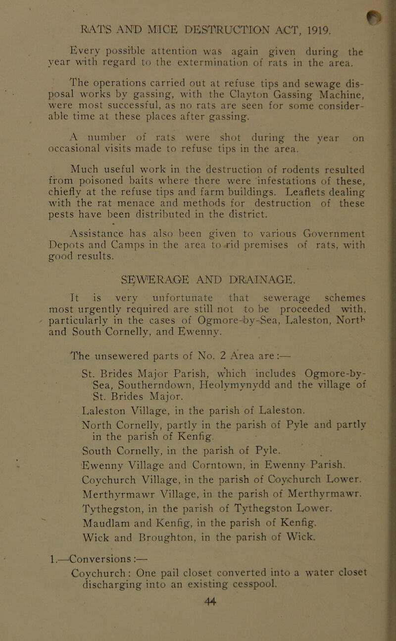 RAT'S AND MICE DESTRUCTION ACT, 1919. Every possible attention was again given during the year with regard to the extermination of rats in the area. The operations carried out at refuse tips and sewage dis- posal works by gassing, with the Clayton Gassing Machine, were most successful, as no rats are seen for some consider- able time at these places after gassing. A numljer of rats were slnjt during the year on occasional visits made to refuse tips in the area. Much useful work in the destruction of rodents resulted from poisoned baits where there were infestations of these, chiefly at the refuse tips and farm buildings. Leaflets dealing with the rat menace and methods for destruction of these pests have been distributed in the district. Assistance has also been given to various Government Depots and Camps in the area to rid premises of rats, with good results. SEWERAGE AND DRAINAGE. It is very unfortunate that sewerage schemes most urgently required are still not to be proceeded with, particularly in the cases of Ogmore-by-Sea, Laleston, Nortf’ and South Cornelly, and Ewenny. The unsewered parts of No. 2 Area are:— St. Brides Major Parish, which includes Ogmore-by- Sea, Southerndown, Heolymynydd and the village of St. Brides Major. Laleston Village, in the parish of Laleston. North Cornelly, partly in the parish of Pyle and partly in the parish of Kenfig. South Cornelly, in the parish oi Pyle. Ewenny Village and Corntown, in Ewenny Parish. Coychurch Village, in the parish of Coychurch Lower. Merthyrmawr Village, in the parish of Merthyrmawr. Ty-thegston, in the parish of Tythegston Lower. Maudlam and Kenfig, in the parish of Kenfig. Wick and Broughton, in the parish of Wick. 1.—^Conversions :— Coychurch : One pail closet converted into a water closet discharging into an existing cesspool.