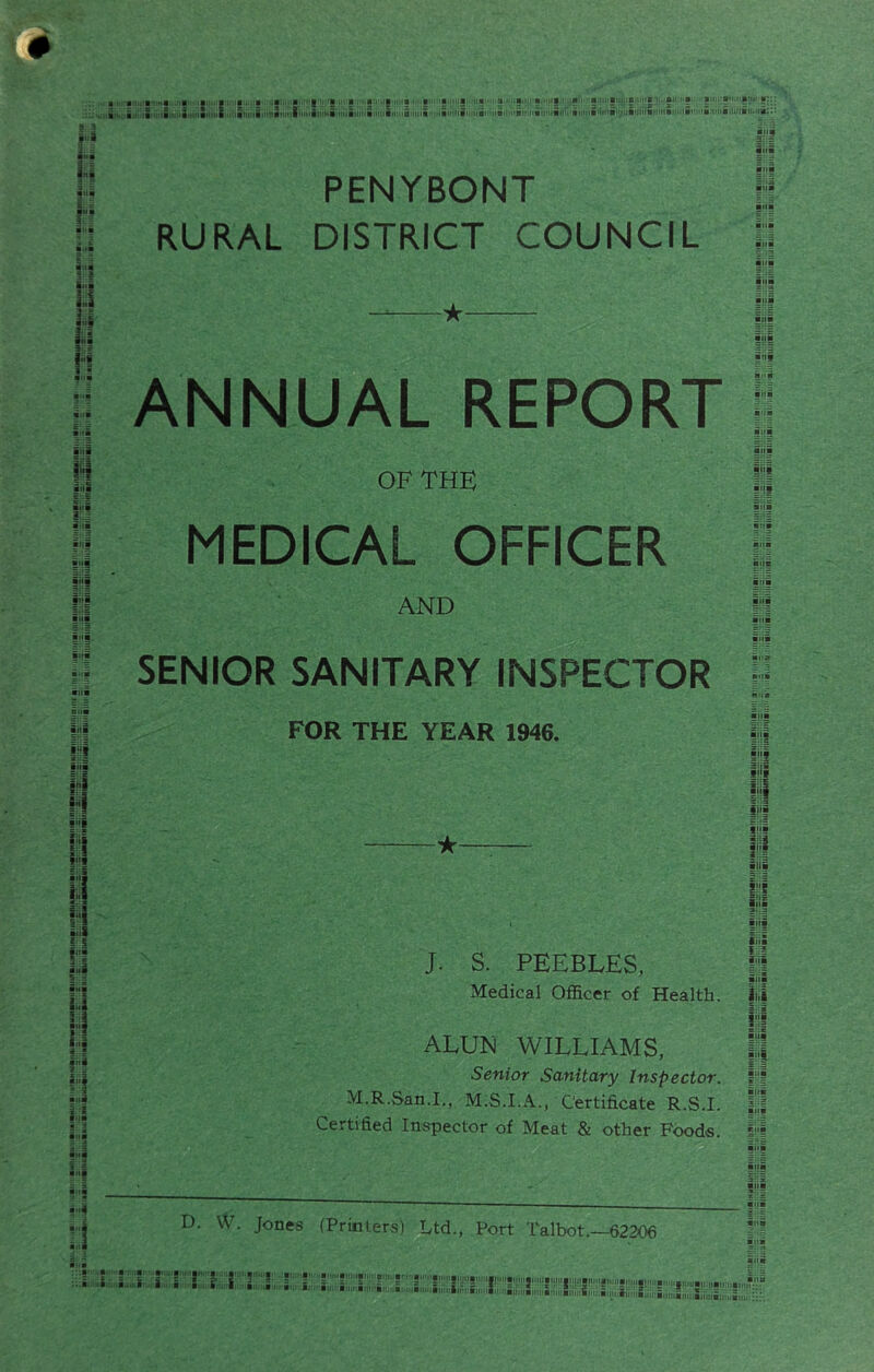 i'l l:l u y H iiii |i| ■'ll i§ a. a.i .It(.MB, (la •, a‘-..a.i.: a.i .15 ' a I ■ a Iiiiimjifiuiiai,. au ' a au,i-8'( mj-.. , 'iMiMaxiiii .•MiM.i.iMMii,i ni uni i)'M.inutiiiinainui.rri.i>ii)ia''K<ii'MifiiiiitB>riMB><Mii>' (ainiiaiuitBiuiia;:: t:j PENYBONT I RURAL DISTRICT COUNCIL li ANNUAL REPORT OF THE MEDICAL OFFICER AND ■1 i'JS 1-1 ■'li SENIOR SANITARY INSPECTOR FOR THE YEAR 1946. I| M n t9 £ :S II 2 S 11 aitl 14 iiii anl If ani i! ani II ■ i ana ini J. S. PEEBLES, Medical Officer of Health. ALUN WILLIAMS, Senior Sanitary Inspector. M.R.San.L, M.S.I.A., Certificate R.S.I. Certified Inspector of Meat & other Foods. ills ill tH! i iiii u §■>£ itia iiia { 2 iiii 14 III i'if ill » 3 ana * .3 ini ini ini ini i(ii •4 D. VV. Jones (Printers) Ltd., Port Talbot.—62306 'i, a..'il- i a a .I a-, a > bm a. an, imi'Bii''i. .i., S''' |!|H'«.!niJinittnn.|M|,,am!tg,M,,a,nM^ nann?:';. Bxiiiiiiii'ajiniBitinaiiiMBitiiiE.'ii.inn iii'iiaiiii'iiitiiitic.aiuiiiii ..an.