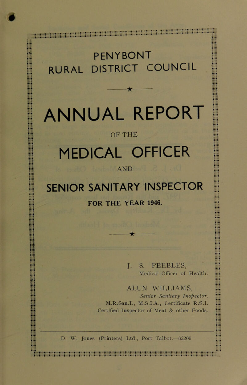 Ilia > 5 = S a ..i i.i.J ■i.mi i» .‘i'l'-'i iiii §ii| PENYBONT RURAL DISTRICT COUNCIL ilia • iii !>•« • M§ ioi fiii ANNUAL REPORT jj OF THE li iiii MEDICAL OFFICER iiiB AND |;;| iiii SENIOR SANITARY INSPECTOR I iiii FOR THE YEAR 1946. H -z |h| f “I |“i ■ lii i'f i'f rl H i>ii E 3 H J. S. PEEBLES, Medical Officer of Health. ALUN WILLIAMS, Senior Scunitary Inspector. M.R.San.I., M.S.I.A., Certificate R.S.I. Certified Inspector of Meat & other Foods. D. W. Jones (Printers) L,td., Port Talbot.—62206 ,. :::a>>‘i>a« i.iiiihi.i.i iiM iii.iiintiiinii i>i<iiBii>i<iiiiiiai>iiiaiiiiiiiiiMi)iiiiijiiiiiiiiiiiiiiuiiiiijiiiaiiMiiiB<i'i'ii<ii iiiiiiinn B'M