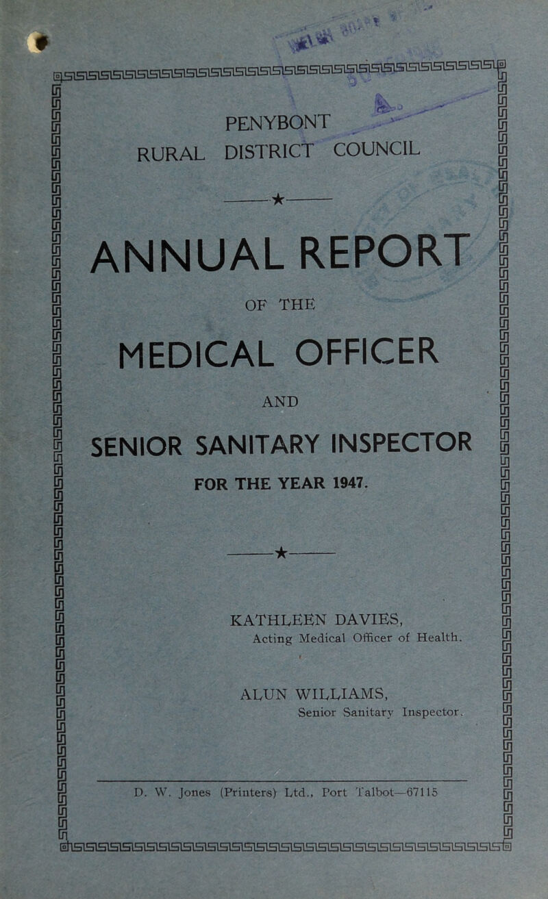 PENYBONT RURAL DISTRICT COUNCIL ★ ANNUAL REPORT OF THE MEDICAL OFFICER AND SENIOR SANITARY INSPECTOR FOR THE YEAR 1947. ^ KATHLEEN DAVIES, Acting Medical Officer of Health. I ALUN WILLIAMS, Senior Sanitary Inspector. D. VV. Jones (Printers) Ltd., Port Talbot—67115