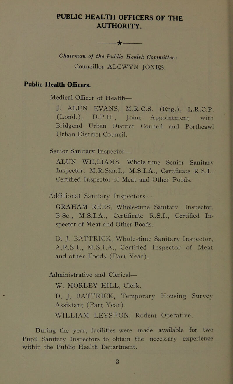 PUBLIC HEALTH OFFICERS OF THE AUTHORITY. ★ Chairman of the Public Health Committee: Councillor ALCWYN JONES. Public Health Officers. Medical Officer of Health— J. ALUN EVANS, M.R.C.S. (Eng.), L-R.C.P. (Lend.), D.P.H., joint Appointment with Bridgend Urban District Council and Porthcawl Urban District Council. Senior Sanitary In.s]5ector— ALUN WILLIAjNIvS, Whole-time Senior Sanitar\' Inspector, M.R.San.I., M.S.I.A., Certificate R.S.I., Certified Inspector of Meat and Other Foods. -Additional Sanitary rn.s])ectors— GRAHAM REES, Whole-time Sanitary In.spector, B.Sc., M.S.I.A., Certificate R.S.I., Certified In- spector of Meat and Other Foods. D. J. BATTRICK, Whole-time Sanitary Inspector. A.R.S.I., M.S.I.A., Certified Ins])ector of Meat and other Foods (Part Year). Administrative and Clerical— W. MORLEY HILL, Clerk. D. I. BATTRICK, Temporary Housing Survey Assistant (Part Year). WILLIAM LEYSHON, Rodent Operative. During the year, facilities were made available for two Pupil Sanitary Inspectors to obtain the necessary experience within the Public Health Department.