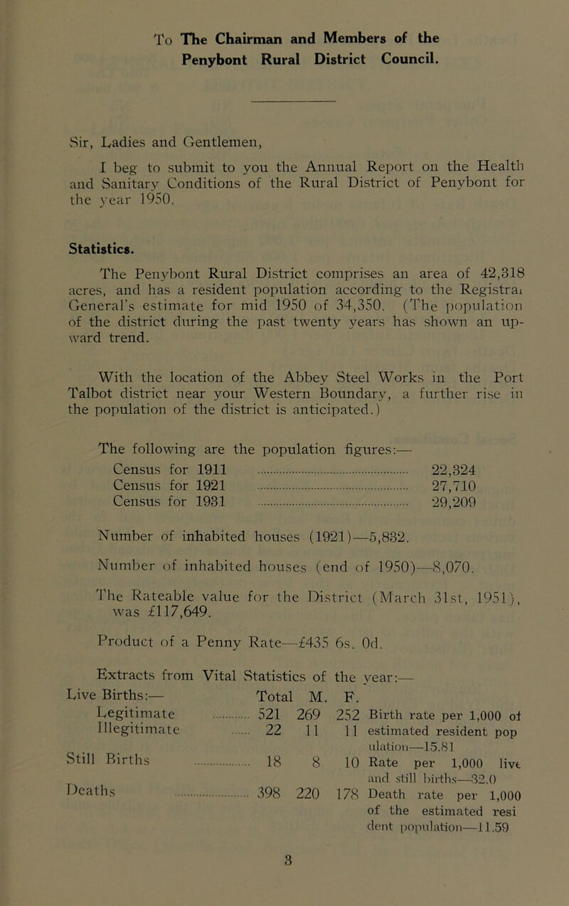 To The Chairman and Members of the Penybont Rural District Council. Sir, Ladies and Gentlemen, I beg to submit to you the Annual Report on the Health and Sanitary Conditions of the Rural District of Penybont for the year 1950. Statistics. The Penybont Rural District comprises an area of 42,318 acres, and has a resident population according to the Registrai General’s estimate for mid 1950 of 34,350. (The population of the district during the past twenty years has shown an up- ward trend. With the location of the Abbey Steel Works in the Port Talbot district near your Western Boundary, a further ri.se in the population of the district is anticipated.) The following are the population figures — Census for 1911 22,324 Census for 1921 27,710 Census for 1931 29,209 Number of inhabited houses (1921)—5,832. Number of inhabited houses (end of 1950)—8,070. The Rateable value for the District (March 31st, 1951), was £117,^9. Product of a Penny Rate—£435 6s. Od. Extracts from Vital Statistics of the year:— Live Births:— Total M. F. Legitimate 521 269 252 Birth rate per 1,000 of Illegitimate 22 11 11 estimated resident pop Illation—15.81 Still Births 18 8 10 Rate per 1,000 livt and .still hirth.s—32.0 Deaths 398 220 178 Death rate per 1,000 of the estimated resi dent poinilation—11.59