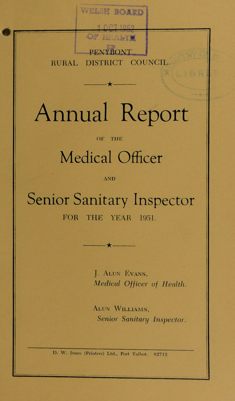 I* H BO MU> PENYBON10,_ RURAL DISTRICT COUNCIL. Annual Report OF THE Medical Officer AND Senior Sanitary Inspector FOR TILE YEAR 1951. J. Alun Evans, Medical Officer of Health. Alun Williams, Senior Sanitary Inspector.