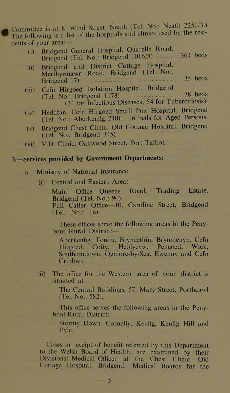 Committee is at 8. Wind Street, Neath (Tel. No.: Neath 2251/1) The following is a list of the hospitals and clinics used by the resi- dents of your area: (i) Bridgend General Hospital, Quarella Road. Bridgend (Tel. No.: Bridgend 1016/8) 364 beds (ii) Bridgend and District Cottage Hospital. Merthyrmawr Road. Bridgend (Tel. No.: Bridgend 17) 35 beds (iii) Cefn Hirgoed Isolation Hospital, Bridgend (Tel. No.: Bridgend 1178) 78 beds (24 for Infectious Diseases: 54 for Tuberculosis). (iv) Heddfan, Cefn Hirgoed Small Pox Hospital, Bridgend (Tel. No.: Aberkenfig 240). 16 beds for Aged Persons. (v) Bridgend Chest Clinic, Old Cottage Hospital, Bridgend (Tel. No.: Bridgend 345). (vi) V.D. Clinic. Oakwood Street, Port Talbot. 3.—Services provided by Government Departments:— a. Ministry of National Insurance. (i) Central and Eastern Area:— Main Office—Queens Road, Trading Estate, Bridgend (Tel. No.: 90). Full Caller Office—10, Caroline Street, Bridgend (Tel. No.: 16). These offices serve the following areas in the Peny- bont Rural District:— Aberkenfig, Tondu, Bryncethin. Brynmenyn, Cefn Hirgoed, Coity, Heolycyw. Pencoed. Wick, Southerndown, Ogmore-by-Sea, Ewenny and Cefn Cribbwr. (ii) The office for the Western area of your district is situated at— The Central Buildings. 57. Mary Street. Porthcawl (Tel. No.: 582). This office serves the following areas in the Peny- bont Rural District:— Stormy Down, Cornclly, Kcnfig, Kcnlig Hill and Pyle. Cases in receipt of benefit referred by this Department to the Welsh Board of Health, are examined by their Divisional Medical Officer at the Chest Clinic. Old Cottage Hospital, Bridgend. Medical Boards for the