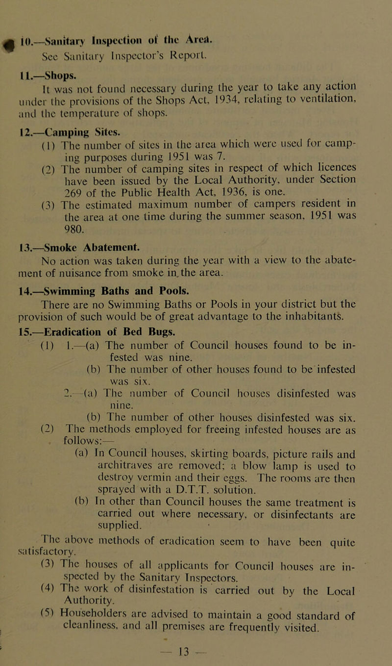 10. —Sanitary Inspection ot‘ the Area. See Sanitary Inspector’s Report. 11. —Shops. It was not found necessary during the year to take any action under the provisions of the Shops Act, 1934, relating to ventilation, and the temperature of shops. 12. —Camping Sites. (1) The number of sites in the area which were used for camp- ing purposes during 1951 was 7. (2) The number of camping sites in respect of which licences have been issued by the Local Authority, under Section 269 of the Public Health Act, 1936, is one. (3) The estimated maximum number of campers resident in the area at one time during the summer season, 1951 was 980. 13. —Smoke Abatement. No action was taken during the year with a view to the abate- ment of nuisance from smoke in. the area. 14. —Swimming Baths and Pools. There are no Swimming Baths or Pools in your district but the provision of such would be of great advantage to the inhabitants. 15. —Eradication of Bed Bugs. (1) 1.—(a) The number of Council houses found to be in- fested was nine. (b) The number of other houses found to be infested was six. 2. (a) The number of Council houses disinfested was nine. (b) The number of other houses disinfested was six. (2) The methods employed for freeing infested houses are as follows:— fa) In Council houses, skirting boards, picture rails and architraves are removed: a blow lamp is used to destroy vermin and their eggs. The rooms arc then sprayed with a D.T.T. solution. (b) In other than Council houses the same treatment is carried out where necessary, or disinfectants are supplied. flic above methods of eradication seem to have been quite satisfactory. (3) The houses of all applicants for Council houses arc in- spected by the Sanitary Inspectors. (4) The work of disinfestation is carried out by the Local Authority. (5) Householders are advised to maintain a good standard of cleanliness, and all premises are frequently visited.