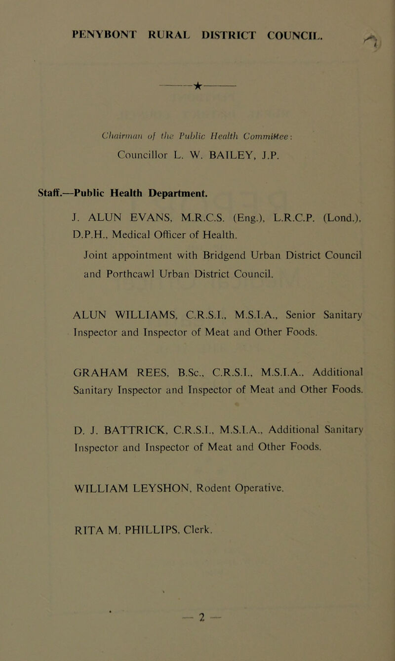 PENYBONT RURAI. DISTRICT COUNCIL. ★ Chairmiiu of the Public Health CommiHeci Councillor L. W. BAILEY, J.P. Staff.—Public Health Department. J. ALUN EVANS, M.R.C.S. (Eng.), L.R.C.P. (Lond.). D.P.H., Medical Officer of Health. Joint appointment with Bridgend Urban District Council and Porthcawl Urban District Council. ALUN WILLIAMS, C.R.S.I., M.S.I.A., Senior Sanitary Inspector and Inspector of Meat and Other Foods. GRAHAM REES, B.Sc., C.R.S.I.. M.S.I.A.. Additional Sanitary Inspector and Inspector of Meat and Other Foods. D. J. BATTRICK, C.R.S.I., M.S.I.A., Additional Sanitary Inspector and Inspector of Meat and Other Foods. WILLIAM LEYSHON, Rodent Operative. RITA M. PHILLIPS. Clerk.