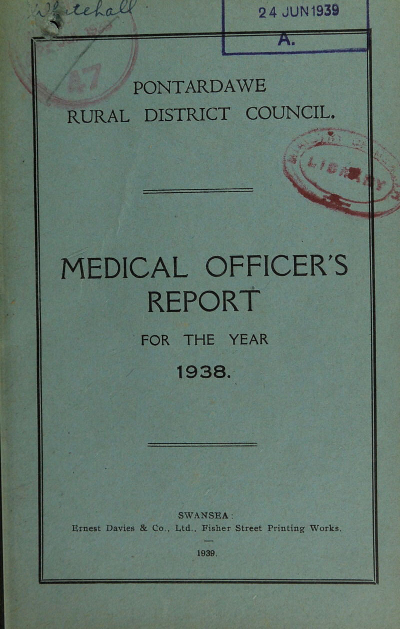 \ 24 JUN1939 1^ PONTARDAWE RURAL DISTRICT COUNCIL. s-v A MEDICAL OFFICER’S REPORT FOR THE YEAR 1938. SWANSEA; Ernest Davies & Co., Ltd.. Fisher Street Printing Works.