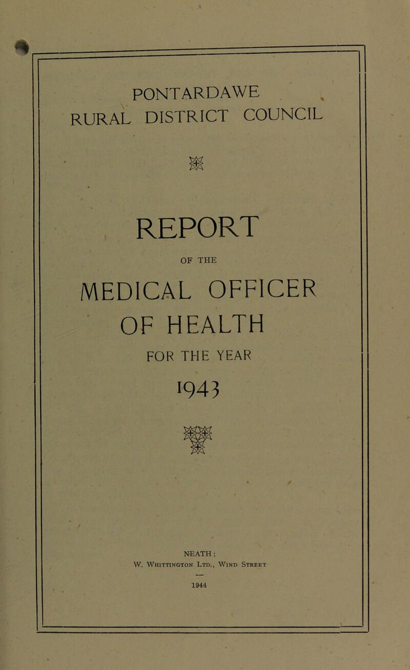 PONTARDAWE RURAL DISTRICT COUNCIL REPORT OF THE MEDICAL OFFICER OF HEALTH FOR THE YEAR 043 NEATH: W. Whittington Ltd., Wind Street 1944