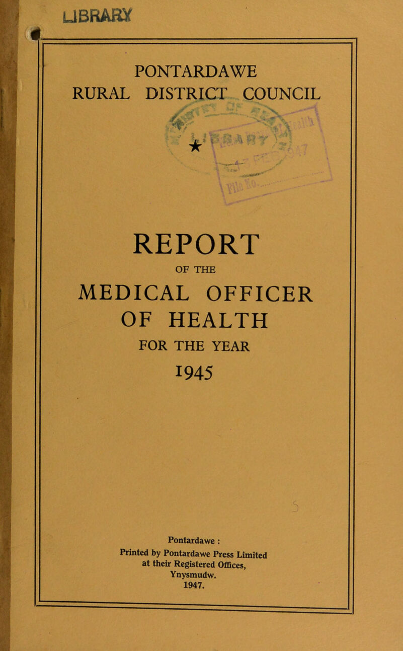 UBRARX PONTARDAWE RURAL DISTRICT COUNCIL y 4- •X i fe & a r r ★ * I A REPORT OF THE MEDICAL OFFICER OF HEALTH FOR THE YEAR 1945 Pontardawe : Printed by Pontardawe Press Limited at their Registered Offices, Ynysmudw. 1947.