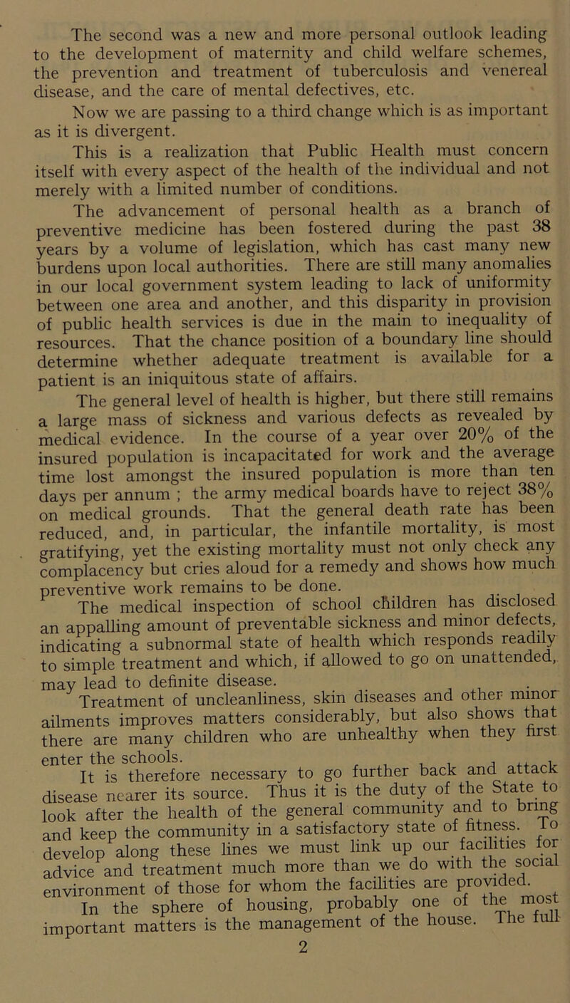 The second was a new and more personal outlook leading to the development of maternity and child welfare schemes, the prevention and treatment of tuberculosis and venereal disease, and the care of mental defectives, etc. Now we are passing to a third change which is as important as it is divergent. This is a realization that Public Health must concern itself with every aspect of the health of the individual and not merely with a limited number of conditions. The advancement of personal health as a branch of preventive medicine has been fostered during the past 38 years by a volume of legislation, which has cast many new burdens upon local authorities. There are still many anomalies in our local government system leading to lack of uniformity between one area and another, and this disparity in provision of public health services is due in the main to inequality of resources. That the chance position of a boundary line should determine whether adequate treatment is available for a patient is an iniquitous state of affairs. The general level of health is higher, but there still remains a large mass of sickness and various defects as revealed by medical evidence. In the course of a year over 20% of the insured population is incapacitated for work and the average time lost amongst the insured population is more than ten days per annum ; the army medical boards have to reject 38% on medical grounds. That the general death rate has been reduced, and, in particular, the infantile mortality, is most gratifying, yet the existing mortality must not only check any complacency but cries aloud for a remedy and shows how much preventive work remains to be done. The medical inspection of school children has disclosed an appalling amount of preventable sickness and minor defects, indicating a subnormal state of health which responds readily to simple treatment and which, if allowed to go on unattended, may lead to definite disease. Treatment of uncleanliness, skin diseases and other minor ailments improves matters considerably, but also shows that there are many children who are unhealthy when they first enter the schools. , ,, , It is therefore necessary to go further back and attack disease nearer its source. Thus it is the duty of the State to look after the health of the general community and to bring and keep the community in a satisfactory state of fitness, io develop along these lines we must link up our facilities for advice and treatment much more than we do with the social environment of those for whom the facilities are provided. In the sphere of housing, probably one of the most important matters is the management of the house. The full