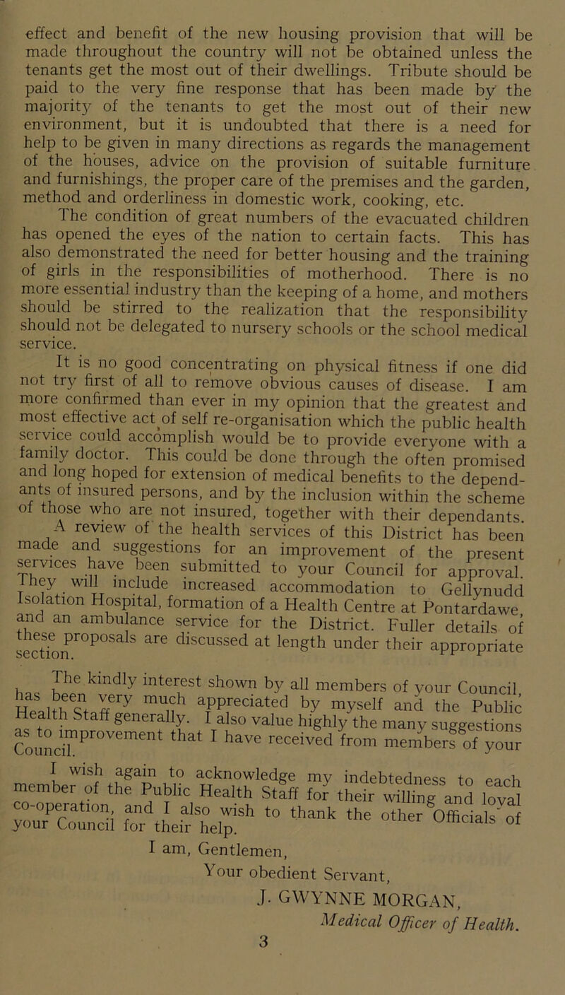 effect and benefit of the new housing provision that will be made throughout the country will not be obtained unless the tenants get the most out of their dwellings. Tribute should be paid to the very fine response that has been made by the majority of the tenants to get the most out of their new environment, but it is undoubted that there is a need for help to be given in many directions as regards the management of the houses, advice on the provision of suitable furniture and furnishings, the proper care of the premises and the garden, method and orderliness in domestic work, cooking, etc. The condition of great numbers of the evacuated children has opened the eyes of the nation to certain facts. This has also demonstrated the need for better housing and the training of girls in the responsibilities of motherhood. There is no more essentia! industry than the keeping of a home, and mothers should be stirred to the realization that the responsibility should not be delegated to nursery schools or the school medical service. It is no good concentrating on physical fitness if one did not try first of all to remove obvious causes of disease. I am more confirmed than ever in my opinion that the greatest and most effective actof self re-organisation which the public health service could accomplish would be to provide evervone with a family doctor. This could be done through the often promised and long hoped for extension of medical benefits to the depend- ants of insured persons, and by the inclusion within the scheme of those who are not insured, together with their dependants. A review of the health services of this District has been made and suggestions for an improvement of the present services have been submitted to your Council for approval they will include increased accommodation to Gellynudd Isolation Hospital, formation of a Health Centre at Pontardawe and an ambu ance service for the District. Fuller details of these proposals are discussed at length under their appropriate The kindly interest shown by all members of vour Council HeaUhsTffll afPredated by myself and the Public Health Staff generally. I also value highly the many suggestions Coun™PrOVe“e ' haVe receivedfrom menfberfof yo“ memberof1 th^Public Health'staff Si “dtLarISh°eirh t0 th“k the °'her 0ffidalS' °f I am, Gentlemen, ^ our obedient Servant, J. GWYNNE MORGAN, Medical Officer of Health.