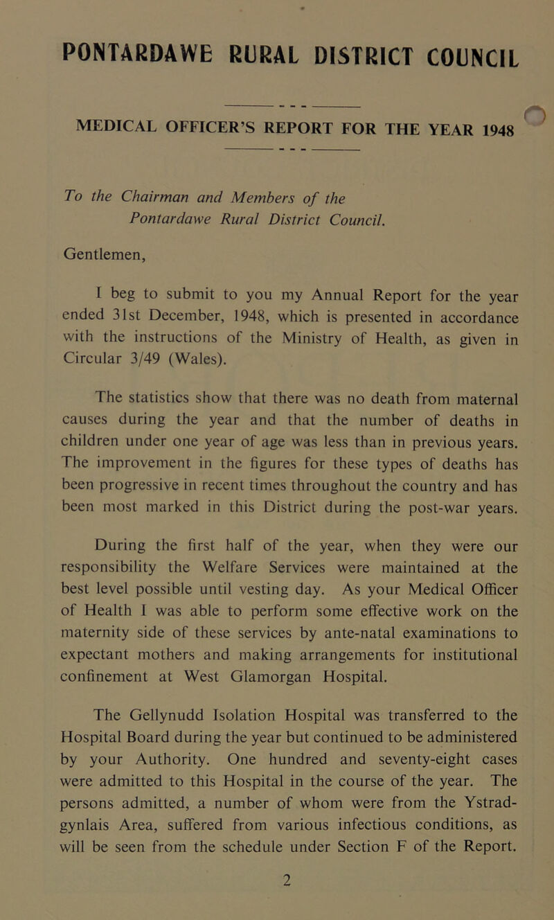 PONTARDAWE RURAL DISTRICT COUNCIL MEDICAL OFFICER’S REPORT FOR THE YEAR 1948 To the Chairman and Members of the Pontardawe Rural District Council. Gentlemen, I beg to submit to you my Annual Report for the year ended 31st December, 1948, which is presented in accordance with the instructions of the Ministry of Health, as given in Circular 3/49 (Wales). The statistics show that there was no death from maternal causes during the year and that the number of deaths in children under one year of age was less than in previous years. The improvement in the figures for these types of deaths has been progressive in recent times throughout the country and has been most marked in this District during the post-war years. During the first half of the year, when they were our responsibility the Welfare Services were maintained at the best level possible until vesting day. As your Medical Officer of Health 1 was able to perform some effective work on the maternity side of these services by ante-natal examinations to expectant mothers and making arrangements for institutional confinement at West Glamorgan Hospital. The Gellynudd Isolation Hospital was transferred to the Hospital Board during the year but continued to be administered by your Authority. One hundred and seventy-eight cases were admitted to this Hospital in the course of the year. The persons admitted, a number of whom were from the Ystrad- gynlais Area, suffered from various infectious conditions, as will be seen from the schedule under Section F of the Report.