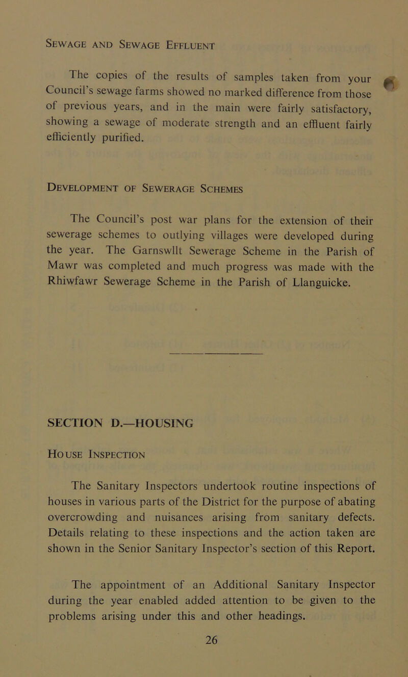 Sewage and Sewage Effluent The copies of the results of samples taken from your . , Council's sewage farms showed no marked difference from those of previous years, and in the main were fairly satisfactory, showing a sewage of moderate strength and an effluent fairly efficiently purified. Development of Sewerage Schemes The Council’s post war plans for the extension of their sewerage schemes to outlying villages were developed during the year. The Garnswllt Sewerage Scheme in the Parish of Mawr was completed and much progress was made with the Rhiwfawr Sewerage Scheme in the Parish of Llanguicke. SECTION D.—HOUSING House Inspection The Sanitary Inspectors undertook routine inspections of houses in various parts of the District for the purpose of abating overcrowding and nuisances arising from sanitary defects. Details relating to these inspections and the action taken are shown in the Senior Sanitary Inspector’s section of this Report. The appointment of an Additional Sanitary Inspector during the year enabled added attention to be given to the problems arising under this and other headings.