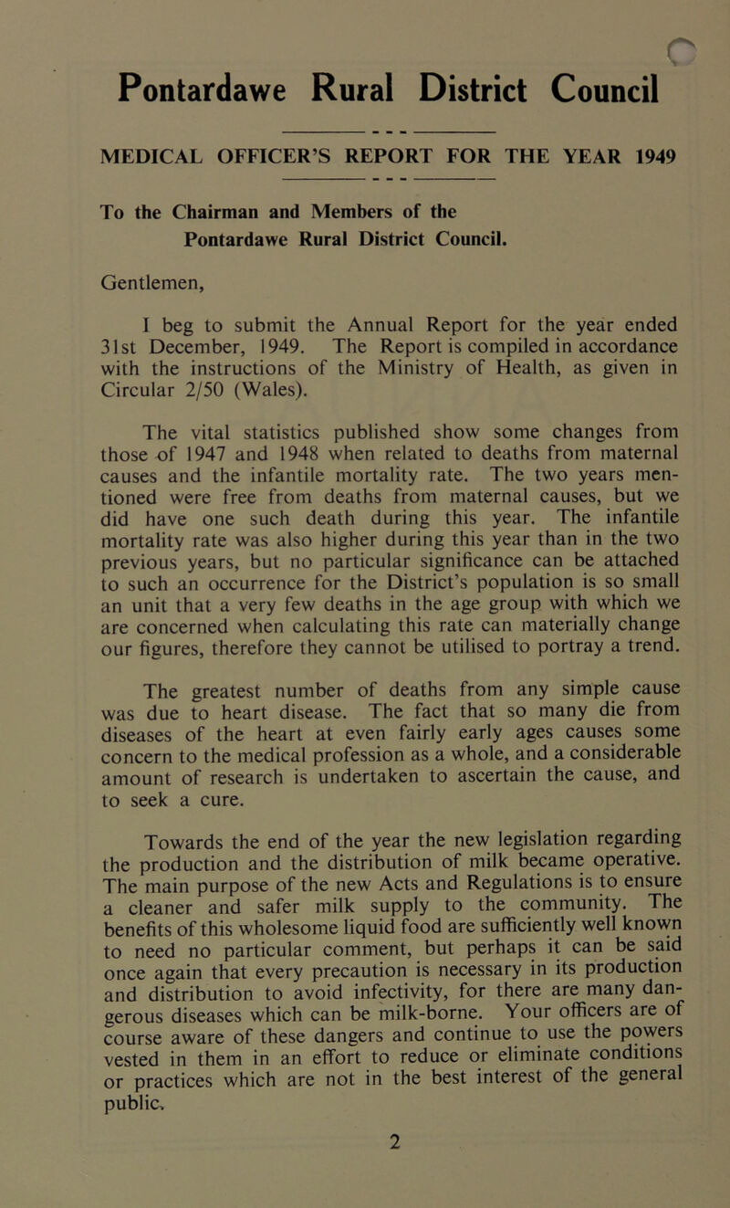 Pontardawe Rural District Council MEDICAL OFFICER S REPORT FOR THE YEAR 1949 To the Chairman and Members of the Pontardawe Rural District Council. Gentlemen, I beg to submit the Annual Report for the year ended 31st December, 1949. The Report is compiled in accordance with the instructions of the Ministry of Health, as given in Circular 2/50 (Wales). The vital statistics published show some changes from those of 1947 and 1948 when related to deaths from maternal causes and the infantile mortality rate. The two years men- tioned were free from deaths from maternal causes, but we did have one such death during this year. The infantile mortality rate was also higher during this year than in the two previous years, but no particular significance can be attached to such an occurrence for the District’s population is so small an unit that a very few deaths in the age group with which we are concerned when calculating this rate can materially change our figures, therefore they cannot be utilised to portray a trend. The greatest number of deaths from any simple cause was due to heart disease. The fact that so many die from diseases of the heart at even fairly early ages causes some concern to the medical profession as a whole, and a considerable amount of research is undertaken to ascertain the cause, and to seek a cure. Towards the end of the year the new legislation regarding the production and the distribution of milk became operative. The main purpose of the new Acts and Regulations is to ensure a cleaner and safer milk supply to the community. The benefits of this wholesome liquid food are sufficiently well known to need no particular comment, but perhaps it can be said once again that every precaution is necessary in its production and distribution to avoid infectivity, for there are many dan- gerous diseases which can be milk-borne. Your officers are of course aware of these dangers and continue to use the powers vested in them in an effort to reduce or eliminate conditions or practices which are not in the best interest of the general public.