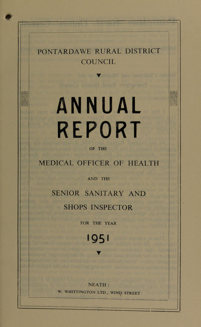 PONTARDAWE RURAL DISTRICT COUNCIL m 4 ANNUAL REPORT PM X&!> OF THE MEDICAL OFFICER OF HEALTH AND THE SENIOR SANITARY AND SHOPS INSPECTOR FOR THE YEAR 1951 Y NEATH : W. WHITTINGTON LTD., WIND STREET