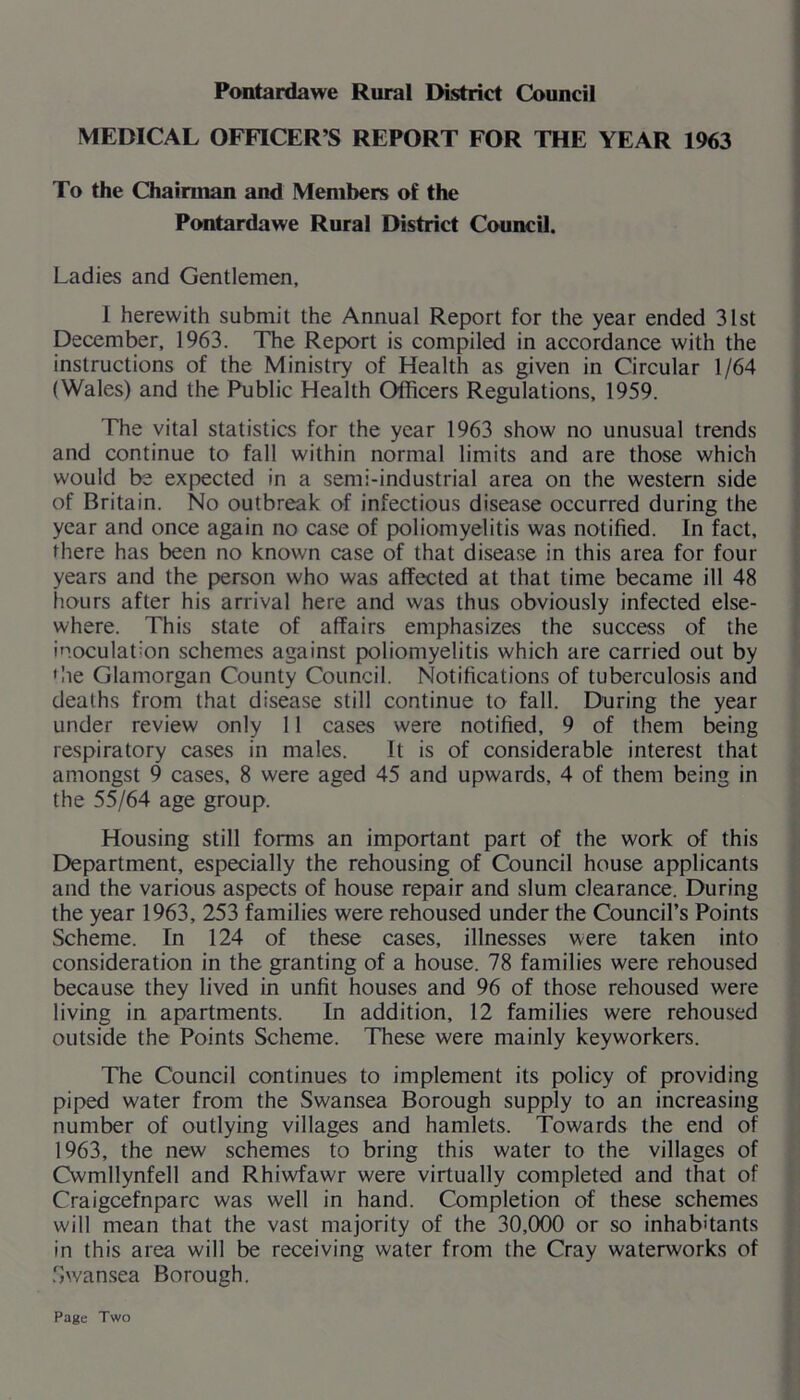 Pontardawe Rural District Council MEDICAL OFFICER’S REPORT FOR THE YEAR 1963 To the Chairman and Members of the Pontardawe Rural District Council. Ladies and Gentlemen, 1 herewith submit the Annual Report for the year ended 31st December, 1963. The Report is compiled in accordance with the instructions of the Ministry of Health as given in Circular 1/64 (Wales) and the Public Health Officers Regulations, 1959. The vital statistics for the year 1963 show no unusual trends and continue to fall within normal limits and are those which would be expected in a semi-industrial area on the western side of Britain. No outbreak of infectious disease occurred during the year and once again no case of poliomyelitis was notified. In fact, there has been no known case of that disease in this area for four years and the person who was affected at that time became ill 48 fiours after his arrival here and was thus obviously infected else- where. This state of affairs emphasizes the success of the inoculation schemes against poliomyelitis which are carried out by die Glamorgan County Council. Notifications of tuberculosis and deaths from that disease still continue to fall. During the year under review only 11 cases were notified, 9 of them being respiratory cases in males. It is of considerable interest that amongst 9 cases, 8 were aged 45 and upwards, 4 of them being in the 55/64 age group. Housing still forms an important part of the work of this Department, especially the rehousing of Council house applicants and the various aspects of house repair and slum clearance. During the year 1963, 253 families were rehoused under the Council’s Points Scheme. In 124 of these cases, illnesses were taken into consideration in the granting of a house. 78 families were rehoused because they lived in unfit houses and 96 of those rehoused were living in apartments. In addition, 12 families were rehoused outside the Points Scheme. These were mainly keyworkers. The Council continues to implement its policy of providing piped water from the Swansea Borough supply to an increasing number of outlying villages and hamlets. Towards the end of 1963, the new schemes to bring this water to the villages of Cwmllynfell and Rhiwfawr were virtually completed and that of Craigcefnparc was well in hand. Completion of these schemes will mean that the vast majority of the 30,000 or so inhabitants in this area will be receiving water from the Cray waterworks of Swansea Borough. Page Two