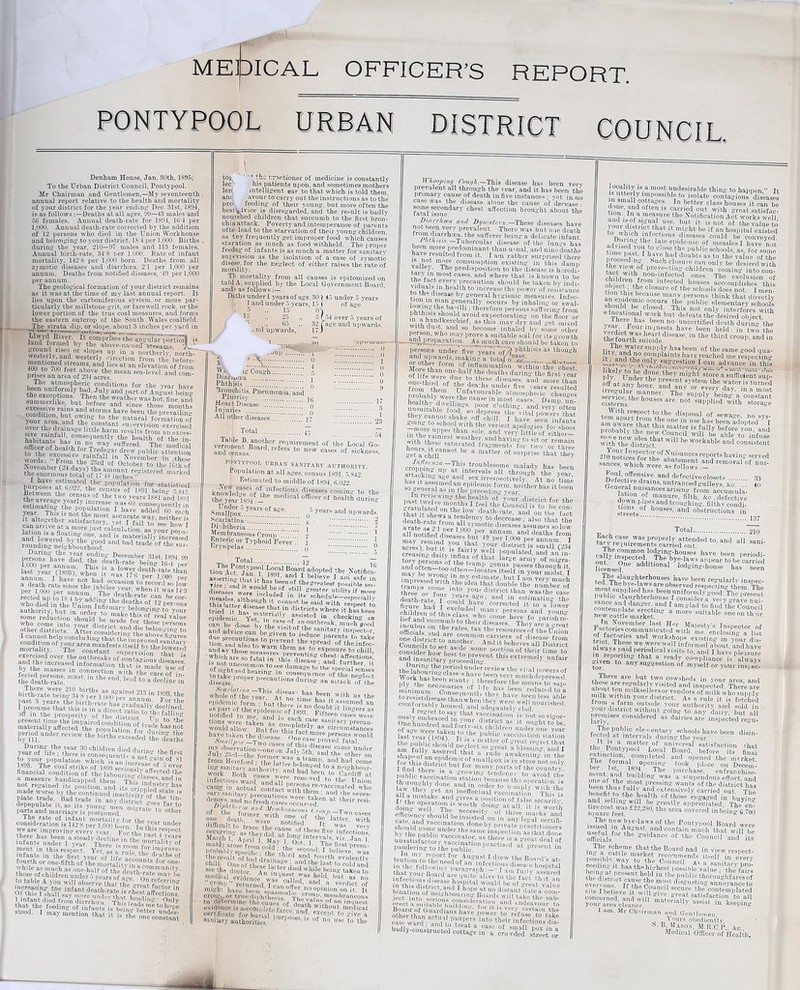 MEDICAL OFFICER’S REPORT. pontypool urban district council. Denham House. Jan. 30th, 1895, To the Urban District Council, Pontypool. Mr Chairman and Gentlemen,—My seventeenth annual report relative to the health and mortality of your district for the year ending Dec. 31st, 1894, is as followsDeaths at all ayes. 99—43 males and 50 females. Annual death-rate for 1894, 16'4 per 1,000. Annual death-rate corrected by the addition of 12 persons who died in the Union Workhouse and belonging to your district, IS 4 per 1,000. Births during the year, 210—97 males and 113 females. Annual birth-rate, 34'S per 1.O00. Hate of infant mortality. 142 8 per 1,000 born. Deaths from all zjmotic diseases and diarrhcea, 2T per 1,000 per annum. Deaths from notified diseases, '49 per 1,000 per annum. The yeoloyical formation of your district remains as it was at the time of my last annual report. It lies upon the carboniferous system, or more par¬ ticularly the millstone grit, or farewell rock, or the lower portion of the true coal measures, and forms the eastern outcrop of the South Wales coalfield. The strata dip. or slope, about 3 inches per yard in land formed bj the above-namecUsrreanvi r]  SrlrTalBI ft in. * northerly, north- westeriv, and westerly direction from the before- Sonto°700 feefnT’ an<Llies at an elevation of from ZiVnVAVmZtei mean Sea-le'’eV The atmospheric conditions for the year have sumurerlike, b„t jour area, and the constant supervision exerrisef over the dramas little harm results from an e«el consequently the health of the in¬ habitants has in no way suffered The medical iwYcmoer aaj&j the amount reyistered »nrl.-pd the enormous total of 17 48 inches” mari-ed purrmsls affltfttoft ,JO|’u,ation *»■ statistical if b,UJ-’ the census of 1891 beiiv 5 849 Between the census of the two rears 1S81 and ls«q siilipsiii last year (1893), when it ™ ITfilllf'oooft11 fedMs some reduction should be made ftft real value who come into Your district aL a: ftft ?rsons other districts. After cons de,?.?d 1'“ b®lot'insr to I cannot help concludin “that tl e’im ore b°aT'i fture9 condition ofVour^m\XtaSfTvrtd.?m,Mt mortality. The constant^ superWsion hY’' exercised over the outbreaks nf oLf. ' -°n i-at 18 and the increased information that is Jgg by the masses m connection with the care of ; must-in the «*■ %£ off in the prosperity ot fcS present time the impaired condition7n V ,t0 the materially affeeted the ponulat ““ °/Ede.hhS not penod under review the^KS/^ £2££S5wf?ad m ft? to your population which is on i„ n ‘ aa,n of ,SI 1893. The coal strike of 18M “rS/,'’iT financial condition of the labouriftoUSft'ft a measure handicaiiped them This inn ntlln not regained its position, and it cri,mleftgft8 made worse by the continued inactivity ,aft- 'S plate trade. Bad trade in anv distrir/ * tm* depopulate it, as its youn/mm, miLfe ? ft/0 parts and marriage is postponed. ** 1 1 other The rate of infant mortality for tbp von- i consideration is 142 8 per 1,000 born In tK Undef we are improving every vear Fm-'tVxn tn,s resl>ect there has been a steady decline in the ’^8 Uear2 infants under 1 year. ' There is room I^tallt-V of ment in this respect. Yet, as a tof. to. Jmpl0Te infants in the first vear nf lif/™ tbe deaths of fourth or one-fifth ofXWortalflftftft tor one' while as much as one-half of the death “?n,unit.5’' ■food. I may AoSX^Keboe^croSSnr; t°f 'f tbs praefeioSef of medicine is constantly lec his patients upon, and sometimes mothers len intelligent ear to that which is told them, am .avour to carry out the instructions as to the pro feeding of their young, but more often the bestvivice is disregarded, and the result is badly nouished children that succumb to the first bron¬ chia attack. Poverty and intemperance of parents ofte: lead to the starvation of their young children, as tey frequently get improper food, which causes starution as much as food withheld. The proper feedag of infants is as much a matter for sanitary supevision as the isolation of a case of zymotic disese, for the neglect of either raises the rate of motility. Tb mortality from all causes is epitomized on tab! A, supplied by the Local Government Board and? as follows Dcths under 1 years of age, 30 { 45 under 5 years 1 and under 5 years, 15 J of age.' O'J ver 5 years of ?e and upwards. i anu unaer o vears, lo \ •9 15' 0\ 15 ., 25 „ 5 hi 1 85 ,, 32 fag' -nd upwards, 17) -oup 13::... ig Cough.. It Wi Diab^oe,. . . Phthisis .0 Bronchitis. Pneumonia, and Pluensy .. 1(5 Heart Disease . n Injuries .q All other diseases. j- Total . j- veXJlnf’lWd “ ,reffftement of the Local So- andSnsL lrd'referS new 0as®8 »f aiokneS3, pontypool urban sanitary authority. Population at all ages, census 1891, 5.842. Estimated to middle of 1894, 6.022. New cases of infectious diseases comin<>- tn -ft ”C® |m-inh: feoxUX0' aS° o5 years “d ul,wards. Scarlatina .. s 2 Diphtheria. . i *. ? Membraneous Croup. 2 1 Enteric or Typhoid Fever .'. T . I Erysipelas. q 9 Total. j2 fi.hIa0njaynP051 ^s°ial 5oa'rd adopted the Notified tZ^TZTo ^S”* .“pread'cfttejnX mTe'oflheVe™8 AtTo Hme fe\”i,b us the epidemic form ; but thee arl as pm of the epidemic of 1893 fufteen I‘J;'erS a’ notified to me inri I. u ' J?“teen cases were h-§SsHri~^°u,tl from Hereford : the ]attor he)I^mp'.and ha,i 00rae in? sanitary autWitvTLi”?ied *° » neikhbour- work. Both cases wmdr»ldbe|n.to Cardiff at infectious ward and all to -tlle Union came in actual' contact with tb re-vaccinated who ^“r»faS*S he,rreS'- Imobnbly spacifi  the 'thir l e0Tr ’ 1 ,wlieve' 'as the result Of bad drlsla™ and tourtli evidently chill. One of theseKfr i - ?d ft 1“*t to cold and see the doctor ^ken to medical evidence was'eal Id and ' bUL?s ”« croup” returned Icanoffei-uJ d- a ver<iict of mikht have been ,,,2',™ no opinion on it. It croujj, or true fliiihtlieria ^'Tv, croi},,> membraneous to determine the caues of deartfwVK* an in,iuest evidence is a-cofnpiety faree Wltlloiufc medical certificate forbMl vwLT?; 2Cept to ff[ve a sanitary authorities. W f no use to tJje IIhooping Couflk— This disease has been very prevalent all through the year, and it has been the primary cause of death in five instances ; vet in no case was the disease alone the cause of'decease- some secondary chest affection brought about the ratal issue. Diarrhea a,id Dysmteru.-These diseases have fromft TCpry There was but one death * S “‘arrhoea, the sufferer beink a delicate infant. K„ ''r/R.sv.v.— Tubercular disease of the lungs has Roto ™or? predominant than u-ual, and nine deaths i« r.«feSU tedtl0ra lt- 1 am rather surprised there v-iw mmue COU8u,npti9n existing in this damp vauej. I he predisposition to the disease is heredi- JS/flnfm0St Cases- and where that is knOrn to be ■eVLry,,),reca!lfclon should be taken by indi- tnX dSheaIth t0 ‘crease the power of resistance ^lsease general hj'gienic measuies. Infec- lmviuo-(nil!h8'e-ne-raiiy occur-s by.inhaling or swal- •)a,'>lli; therefore persons suffering from Phftsls sb0l'Id .avoid expectorating- on the floor or m.ijndkerdn.f w*!, may dry and ket mired nsVr„dl a and 80 become inhaled by some other person, who may prove a suitable soil for its g rowth —andpnrpakation. As much care should be taken to persons under fi vo vears of /j p],t'bisl’s as though “IWards, making a totaloeaJ,e:„ . .. ote‘ form of inflammation within the chest* More than one-half the deaths during the first year one'-thi delofdJbe n° th^Se d‘seasls- autl more than from the^ hs ?Ider five 5'9ara resulted piobablv werePv, f V0Urable ^“osphe. ic changes “c®nrrnd Vftb ri'aiIest 'cofher. and having to kit ov^remain the8 ^ iipsftpfeii death-rate7rom1a?ldenC'V f-° d,ecrease > that the a rate af'l™ i nnn5’m0tlC dlsoases assumes so low acres) hnf it Tft ft > 0,lu' district is small (234 fhroe1 or four \nI° .you'' district, than wSs the case x eftfVft’ “rreoted^tXa'fower0 children of tbiQX<i Uded imanv Persons and youn«- officials and arc'“Sj8’taX the r®sources of the Union consMer h°w he r ? Some ',0''fc.,0u of Mr time to - th‘S “dy thelXurint'Ms?sw¥Viewthe vi'al ,,0'm's <* iojismot^v. If th™slSS?i„Tfsswo7th doini°2t°ina1!? ?ecurlt\- e&ovLuMU fesiSS-ife tenLn'IoXnee'foAYfnfootIm ft Board'3 «*• in the following parXa h* ^ r dlSoa;ebos|)ital that your Boanl ofiV 1 b, _ I »>» tui,>' assured Board of Guardians have nn«w J yfcertain fche badly-constructed cottage in a crowded street or 1°“^ is.a most undesirable thing to happen ” It insmSitta°esb Tn0h1t?late100nfti0U8 diseases i “„1iottag!es. In better class houses it can be ?0°UwS'inf‘cat ’*&>*'***& bos p*ita Resisted tinm nnst° f p° 0 ft ft Public schools, as, for some P ooeedm:.1 XYft doubt'i as t0 ‘be value of the the view nf ,Su°b closure can only be desired with P„®,vie.'y,of Pieventing children coming into con- tact with non-mfepted ones. The exclusion of Ob ict \bl°? In,ee‘ed bouses accomplishes this tion tb'isft closul'e of the schools does not. 1 men- year tPom- l been ?° “eertified death during the vii-dictw.ib 1 ft-S have been bold: in two the thefourlh suicide aS6’ “ the thW croup' and in li^h»ftpiy.bas ueen of ‘be same good qua- it S uddtbn C0rplam‘s bare reached me respecting ^. ^and the only suggestion, ^an advancejn this F|(p‘d?' ‘bey migh t store a sufficient sup- With the district! 1 b kable and consistent 21 ^ndticUs toifthe°f ?Uftno^*eports baying served sadoTsXKlfcteSd re“byal »»*- and defective closets. 33 Detective drams, untrapped gullevs Ac 40 in™ ,?' ft fil‘b. &0, defective tfon? K and ‘‘““Sfbillk. filthv condi- sfteets?... h°USeS’ and obs‘ruc‘ions in Total. 210 t0-and aIb “»>- licensed add,t,0nal lodging-house has been tJhAslftft‘erhouses, have been regularly insnec- • The bye-laws are observed resuectino- thpm ^ubH^?1Xh^'beenrnnif“^ 1 blic slaughterhouse I consider a verv o-rnvp nni coStemd? daus'erl.llnd 1 am glad to find toe Coundii dewecafiXaerketm? “ mOTe suitabla oneontheii rn November last Her Majesty’s Inspector of Factories communicated with me enclosing a l t0riefa°TprleS and worbshops existing-in8 your dt Swav^dHa™-W|!'e 'r”.inf0‘'me(i about, and have always paid periodical visits to, and I have pleasure o-iveuPfnfcln? tbat a '-'eady compliance is always £ t0 anT suggestion of myself or your inspec- ,, There are but two cowsheds in your arpa nnrl abouTte^mnktelf Visited aVd insPected. There are SlES milksellersor vendors of milk who supply milk within your district. As a rule it is fetched outside your authority, and sold in 5 oui distnet Without going to any dairy but all rn-emises considered as dairiesm inspected regu- fc K b-n disi“- ‘b®. Bonty”ooiteL00LlUXa™,1 befoiftlt? feal extinction, completed and opened the mtrket her6 tTalmreT^ t00\ Pbice on Decern: ment nnrl hn?M{ The Inu'chase- enfranchise- one of the was a stupendous effort, and been thus f RRrfc 1%?Sl?8' Wan,fcs of the disfcrict has hpnpfit fv! 1 apd extenstvely carried out The benefit to the health of those engaged in huvin® toecosSreatly »PI»£&taa. ThY'en? square feT f 22'2S°' ‘he «** coyered ™ tA The new bye-laws of the Pontypool Board were Sul S ftffus‘i. and contain much that will be offices the ?U,dan0e ot ‘h® Council and ite in?a8 ISSSft te*#- aiSlViS. Is ft A, ceeam tt has the highest possinle value • the fair** riterfflHev?ithwm“i?e tJ.%co°tempated I am, Mr Chairman and Gentlemen, o t,Y,(Iurs obediently, B Mason, M.R.C P &c Medical Officer of Health.