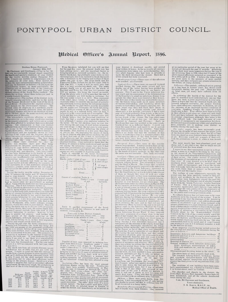 PONTYPOOL URBAN DISTRICT COUNCIL. gttebtcol (Officer's Annual ftepoi-t, ) 896. Denham House, Pontypool, January ‘20th, 1897. Mr Chairman and Gentlemen,—I hepr to lay be¬ fore you my nineteenth annual report respecting1 the health and sanitary condition of your district for the twelve months ending December 31st, 1896. I regret my inabiliy to congratulate you on the extension of your area. Your district lies within the same circumscribed radius as heretofore, and may be described as follows It lies upon the carboniferous system, or more particularly the millstone grit, or farewell rock, or the lower por¬ tion of the true coal measures, and forms the eastern outcrop of the South Wales coalfield. The strata dip. or slope about three inches per yard in u south-westerly direction Configuration.—The surface of the district is ex¬ tremely irregular and hilly, and lies to the north * of the Trosant Brook and to the west of the Avon Llwyd River It comprises the angular portion of land formed by the above-named streams. The ground rises or slopes up in a northerly, north¬ westerly, and westerly direction from the before- mentioned streams, and lies at an elevation of from 400 to 700 feet above the mean sea-level, and com¬ prises an area of 234 acres. The atmospheric conditions affecting a valley are no criterion as to the same conditions existing in the country generally, and valleys are as a rule more often affected by moisture than more elevated regions. The consequence is that your district suffered from an excess of moisture during the year, but owing to the configuration of the ground it rapidly flows away. Yet stili the effects remain to a great degree, and are markedly shown by v ear and tear of the roads and the frequent short epi¬ demic like series of invasions of colds and influenza which attack the inhabitants. The first three months of the year were damp and mild. These were followed by dry in¬ tensely hot weather, April and May being characterised by frequent north-easterly winds, bringing to your district influenza and broncho¬ pneumonia. The remaining months of the year were rough, wet, and cheerless. This latter condi¬ tion has been detrimental to the health of young children, old persons, and weaklings, who, through poverty, are insufficiently clad and fed. Yet, not¬ withstanding many adverse circumstances, of which I may mention bad trade as the most poignant factor, and one affecting the majority of your inabitants as it has materially altered their pecuniary position, your district has not such a bad record for the period under review as it might have had. During the twelve months ending December 31, 1896, 73 persons—34 males and 39 females—have died in your district. This gives a death-rate of ITS per 1000 per annum of the estimated popula¬ tion. This is the lowest annual death-rate I have had to record since my appointment as medical officer. Since 1892 the death-rate has been gradually declining. This I will tabulate farther on. Thedi athrate as shewn above is the rate of persons actually dying within your Authority. There is a fallacy in this death rate, inasmuch as it includes the deaths of persons belonging to other districts, seve¬ ral of whom are known to me, and it does not in¬ clude persons belonging to your district who have died elsewhere. 1 am in a position to correct this death rate by including 8 persons who died in the Union Workhouse, who, under ordinary circum¬ stances, would havr died in your district. This will bring the death rate up to 13T per 1,000 per annum. As I have shewn, this is not the correct death date, because I cannot exclude those who died in your district belonging to another ; however, it will have to answer our purpose. And further than that, several of the deaths occurring at the Union Infirmary, although removed from your dis¬ trict, did not belong to it, as they were migratory persons, and sought parish relief here. During the past year the births numbered 162— 88 males and 74 females—the birth rate being 26*3 per 1,000 per annum of the estimated, population There is a eeriou3 falling-off in your birth rat-?’ Forty-nine children were withheld from your dis¬ trict as compared with last year. The prosperity of a country is reckoned by the number of marriages and by the birth rate. If your birth rate has gone down, I am glad to say there is a compensating advantage, for the rate of infant mortality per 1,000 born has decreased also. For the year under review it is 128 3 as compared with last year, when it was 141 2. The death rate from all zymotic diseases (as per Notification Act of 1889) was 2*4 per 1,000 per annum. I ought to point out that this increase of deaths from zymotic diseases is more apparent than real, as 11 children died from whooping cough ; but in only 3 cases did the child succumb from that di ease alone, but by other chest affections super¬ vening on the primary disease ; therefore it is rea¬ sonable to suppose that had no secondary affection complicated the whooping cough, the probability is that moBt of the 11 lives would have been spared. Cor- _ .. „ rected Deaths Zymotic death .u , Death under death rate Birth rate rate per 1 year rate per ner per 1,000 per 1,000 per per 1000 1000 per 1,000 -I goo &0nAno' born. annum, per an. 1892 ... 40'3 22*8 1764 5-4 24*$ 1893 3.V7 17 6 150 2 25 V)7 1894 ... 34 8 16-4 142 8 21 18*4 1895 34*6 14.1 1421 -g 19-7 1896 26-3 11-8 1283 24 131 From the above tabulated list you will see that for the past five years the general death rate has been getting lower ; and one important factor m bringing about an increased mortality, viz., the in¬ fantile death rate, has gradually come down so yery encouragingly,that I am inclined to think thatmore care is bestowed on the feeding and welfare of those under one year of age. The mean death rate for Pontypool Urban District for the five years. 1S92 to 1896, was 16*5. I think it will be easily seen that this is a very satisfactory death rate. The mean average death rate at all ages for the whole of England and Wales for 1S94 was 16*6 persons pei 1000 per annum, this being the lowest on record. From the above table it will be seen that the rate of infant mortality per 1000 births is declining; for the year under review it is 128*3. This, compared with other large towns, is highly satisfactory, especially when we consider the amount of poverty and privation existing among the labouring classes. The births for the past twelve months numbered 162—8S males and 74 females, the birth rate being 26 3 per 1000 per annum of the population. This, I regret to say. is a reduced birth rate—in fact, I believe it is the lowest birth rate I remember. The birth rate has been declining for several years, and I firmly believe that the disturbed condition of trade has had a marked, effect upon the marriage rate, although I cannot give statistics relative to the latter. Of the 162 children born in your dis¬ trict during the past year, 21 died before attaining one year of age, so that the net gain to your popu¬ lation is 89, that is, afler deducting the whole of the deaths. This number is a less gain than that of 1895 by six. On analysing the causes of death of the 21 children who died before reaching the end of their first 3ear of life, I find 11 succumbed to cbest affections, and the remainder to convulsions and gastro-intestinal troubles, more or less due to improper feeding. I am inclined to think that the feeding of infants is better understood and carried out among the labouring classes, but still I find some who persistently give gruel and other farina¬ ceous foods to very young children, whose digestive organs are only capable of digesting milk. Table A, supplied by the Local Government Board, epitomises the mortality from all causes as under:— Deaths under 1 year of age. 21 ) 36 under 5 ir and under 5 years 15 J j-ears of age. ” 2 -j 37 over i , - . years of age. and upwa maer 0 years i.. I ye; 35 „ 2-) » 25 „ 5 ( c :■ - 17 (5'K upwards. J3 ) Total. 73 Causes of mortality, Table A :— Under 5 years 5 years and age. upwards. Diphtheria .. 1 . q Typhoid Fever . 0 ... . 2 Whooping Cough . 11 . 0 Phthisis . 0 .” ...” ’’ 7 Bronchitis, Pneu-) ,, monia, A Pluerisy J 11 . 7 Heart diseaee 0 . 5 Injuries . . 1 . 0 All other diseases ... 12 .16 36 37 Table B, another requirement of the Local txoyernment Board, has reference to new cases of sickness, census, area, Ac. Pontypool Urban District Council. I opulationat all ages, census 1891. 5842 Estimated to the middle of 1896 . 6142 Under 5 years Over 5 years of age. of age. Smallpox. 0 . 3 Scarlatina ... 9 .13 Diphtheria . 2 ............ . ... 5 Membraneous croup 3 . 0 Typhoid fever . 0 . 6 Puerperal fever. 0 . 2 Erysipelas . 0 . 2 14 31 Ttifi?1?Sis °XSUC£ cases removed to isolation hos¬ pital from their homes : Smallpox, under 5 years or age. 0; over 5 years of age, 3. Typhoid fever under 5 years of age, 0 ; over 5 years of age. 2. The Notification Act has been of signal service in 5C3P«n,r t0 ni0t,ice t5 cases ot' infectious disease. Each case notified has been dealt with as it. arose and I believe in so satisfactory a manner that nothing assuming the proportions of an epidemic of any infectious disease has been allowed to crop JWfllik-This hM been the most general infectious disease during the year. Twenty-two cases have bevn notified. Commencing in May with one case it followed on through the year in the order here given :-June, one; July, one ■ x™USv. tWf ; Sept®“ber, one ; October/ eight; November, four ; and December, four. None of the cases were of a very serious type, and all recovered. Diphtheria. This disease attacked seven persons, four of the number having a mild form and made quick recoveries. The other three were of a more serious nature. The first, a child aged three years was sent from an infected house in London to avoid the disease, and immediately on its arrival in your district it developed rapidly, and proved fatal within 48 hours. As far as possibe all sanitary precautions were taken, yet, notwithstanding this, two adult females who had been in attendaoce upon the child developed the disease. Each had a severe attack but both recovered. Membranous Crimp —Three cases of this affection were notified : all recovered. Typhoid Fever.—There were six cases of typhoid notified during the year under review and two deaths, one of the latter having been notified the end or 1895. Five cases were in one family, all paupers. Two I sent to the Union infectious dis¬ ease ward, and in consequence of the determination of theGuardans to admit no infectious disease from outside the other three were treated at their homes. The first case of this batch was undoubtedly impor¬ ted, the family being made up of many members of various relationship, and wandering about the county as tin workers and usually camping out. In their usual way they had fixed their abode on the banks of a stream outside your district where only a few months previously I had a latal case of typhoid evidently from drinking the pollu¬ ted water. The first sufferer of the five admitted having drank of the stream. The four other cases were developed out of this one. All these cases occurred in January and February. Early in March another case was notified in the same neigh¬ bourhood but in a different family. I could not trace the cause of this and regret to say it proved fatal from perforation of the intestine. Since then your district has been free from typhoid fever. There is no doubt but that the recovery of this family of tinworkers was in a measure greatly due to the untiring efforts of the then district nurse, who was doing duty here, from the Queen Vic¬ toria’s Jubilee Institute of Nurses. Puerpeial Fever.—Two cases of this terrible disease were notified. I endeavoured to find out the causes leading up to the attack, in one case there is not a doubt in my mind but that it was introduced by the hands of a dirty midwife, in the other case the cause was not traceable. They both recovered. Smallpox.—Three cases of smallpox occurred and the victims were all tramps, and the 3 were un¬ vaccinated, and in each case they were located in a common lodging-house. Two occurred in January and the third in March. The 2 cases that occurred in January I had promptly removed to the infectious disease ward at the Union Infirmary, inasmuch as naving brought the usual parish order I considered that the Guardians had as much right to take charge of them as though they were ill with any other complaint, especially as they were destitute’and the disease having shown itself in a common lodging- house, and, further than that, there was no isolation hospital in your district, nor any where near. The third case came under my observation on March 29th. In my capacity as district medical officer I received a note to attend a man on behalf of the Guardians of the Union. I found him in bed in a room of the common lodging-house, the room containing S other occupied beds. I discovered he had smallpox badly and had come from Usk 4 days before. He was quite destitute, having but fifteen pence as his capital and that being due to the lodging-house keeper. Acting as your medical officer of health I immediately set about isolating the case, and to that end sent for the relieving officer to remove the case as he did the former cases to the Infectious Ward at the Union. This lie refused to do, having had orders from the Guardians to take no more intectious diseases to the Union Infectious Disease Ward. I then obtained temporary possession of a cottage close to the spot where I bad treated the 5 cases of typhoid, and late at night removed the case there, my object being to geo it out of the common lodging-house. The day being Sunday I was somewhat, hampered, but I vaccinated all the inmates of the lodging-house that would be done, thoroughly disinfected the whole building before midnight, and destroyed ail traces of the disease as far as that place was concerned. The next day I met a committee of your Board, and after laying the case before them, and they seeing the urgency of action, gave me permission to get a Netten Radcliffe hospital tent and erect it in the most suitable place I could find and remove the case there. This I did with the assistance of your in¬ spector of nuisances and relieving officer although there was a delay in getting the complete’fittingsof the tent for several days, owing to the canvas part going astray on the railway. I had the tent erected in a very airy meadow within your district and the case did well, we were enabled to keep up complete isolation, and had a pit dug to take all refuse on which a layer of earth and chloride of lime were thrown every day. As the case was getting well, I was able to receive a case from our Neighbours, the Abersychan Dis¬ trict Council. After very careful disinfection I was able to take down the tent and store it away. It has not been needed since, but I was so satisfied with it. that if any other case occurred at any other time of the year I should not hesitate to erect it and use it again, as it is very snu and easily kept warm. I may add that the'attendants were provided with an ordinary army bell tent. Phthisis. — There were seven deaths from this affection. I felt encouraged in 1895 at only bavin two deaths to record, but this is a disease very dif¬ ficult to control in a damp valley. Bronchit is, Pneumonia and Pluerisy.—1 here were but 18 deaths from these diseases, j hey occurred at no particular period of the year, but arose at in¬ tervals all through the past 12 months. Affections of the chest were more numerous during the year I am reviewing than in 1895, when but 15 cases of the above-named affections occurred as compared w th 33 in 1894 a nd 41 in 1893. I believe the inhabitants are more alive to the necessity of more careful nursing, and they certainly pay greater attention to the dietary of young children. Influenza.—This malady, although not so general as it has been in former years, has shown itself frequently during the past year. There has been no fatal case, yet many have buffered from its effects. In reviewing the health of the district for the past 12 months I most unhesitatingly can say that there has been a great improvement in your area. There is doubt but that th? lessened death rate, the lowered infantile mortality, the greater freedom from chest affections, especially in children, are all the outcome of an improved sanitary condition of your area. Speaking broadly the cause of a high death rate is dirt. Your officers have been untiring in their efforts to get clean air. clean soil, and clean food, and have lectured the inhabitants constantly on personal cleanliness, although this latter is the most difficult task. 'Jhe ready response of your inspector of nuisances to my suggestions for disin¬ fection and improvements anywhere and atall hours have assuredly led to making your district so healthy during the past year. Th<-‘ water supply has been universally good. During the drought of last summer the upper parts of the district were somev.hat short, but at no time were we placed as some districts were—without any at all. Everyone could get a supply if they only took the precaution to store it when it was turned on. The meat supply has been abundant, good, and cheap, and I am glad 10 say that no single sample of unsound meat has been seized. I regret to say that vaccination is not in so flour¬ ishing a state as it ought to be owing to the delay in the report of the Vaccination Commission, and the very vague and altogether misleading conclusion of their report. The public instead of embracing the blessings of vaccination are more negligent of it than ever, if jour district is to be kept clear of smallpox every infant must be vaccinated, and every adult re-vaccinated ; and 1 hope the legisla¬ ture will make laws during the coining j'ear insist¬ ing more fully than at present on the operation being well and thoroughly done. The welfare of your inhabitants, especially the poorer ones, has been carefully tended in their ail¬ ments and accidents by the district nurse. Yvur distiict has been fortunately placed the past two years by having the free services of a highly-trained nurse from the Queen Victoria’s .Jubilee Institute ot Nurses. This is a desideratum that cannot be too highly appreciated, and 1 believe 1 am right in saying that the boon conferred bjr the generosity7 of Mr J. C. Hanbury. J.P.,of Pontypool Park, is prized by the public and medical prolession alike. No definite decision has yet been come to by your Authority as to the disposal of the sewage. I am in a position to say that the drainage of the district is becoming more perfectevery year, old box drains and others of an obsolete type are being replaced with proper glazed sanitary pipes wherever found, and if some scheme can be arrived at to deal with thesewage a great work will have been accomplished. I had the pleasure of attending a convention on the subject brought about by the Monmouthshire County Council on the 15th of the present month, when the county surveyor brought forward a great scheme to dram the Eastern and Western Vailevs by a grand trunk tunnel emptying itself into the sea.’The idea commended itself to my mind, and if your Council can arrange to join in it I certainly consider it will be the best for all time. Your inspector reports having served notices for the removal and abatement of nuisances during the year as follows:— Insanitary, detective, and dangerous buildings 8 Defective and foul w.c.’s . 49 Defective drainage.40 Overcrowding ....!!.*!!!!!! 2 Removal of manure. Ac.jo General nuisances from defective down pipes, filthy dwellings, accumulation of ashes, filth, and washtubs, Ac., and the removal of swine . 180 Obstruction and throwing water in the street... 89 The above have all been properly dealt with. The common lodging-houses, workshops, dairies and cowsheds, slaughter-houses and bakehouses have all had regular inspections, and a ready com¬ pliance has been given to all suggestions from your officers. The erections of new buildings have been regu¬ larly superintended. viz., 4 houses'in Conway’s-lane, 2 in Gwent-street, and 1 in Coedcae. The churches and chapels in the district, the town Hall, Mission Hall, Assembly Rooms have all been disinfected, and all the schools disinfected twice during the year. I am, Mr Chairman and Gentlemen, Yours obediently, S. B. Mason, M.R.C.P., Ac., Medical Officer of Health.
