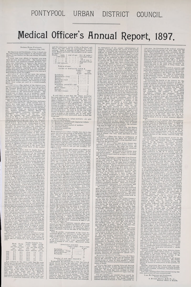 PONTYPOOL URBAN DISTRICT COUNCIL JVIedical Officer’s Annual Report, 1897. Denham House, Pontypool, February lUth, 180S. Sir Chuirman and Gentlemen,—I bejr to band you my 20tb annual report relative to the sauitary con¬ dition of your district for the year ending- December 31st, 1337. I refjret that your efforts to increase your area have not been more suco^ssful. The limited space over which your authority'extends decidedly cur¬ tails your endeavours to improve the district as much 09 miyht be done. Some further attempt should be made in order to enlart''e the district under your control, especially if any system of sowa”:e disposal is about to be seriously considered. Cons&iueutly the same description of your are.a as I have hitherto given will suflice. jJcKcrijifiim of Aita.—It lies ujion the carboni¬ ferous system, or more particularly the millstone grit, or farewell rock, or the lower portion of the true coal measures, and forms the eastern outcrop of the South \Valc.9 coalfield. Tne strata dip or slope about three inches per yard in a south-westerly direction. Coiitigiiratioii.—The surface of the district is ex- trem'dy irregular and hilly, and lies to the north of the Trosnant Brook and to th-j west of the Avon Llwyd river. It comprises the angular portion of land formed by the ubove-nanied streams. The ground rises or slopes up in a northerly, north¬ westerly, and westerly direct.on from tn’e before- mentioned streams, and lies at an elevation of from 400 feet to 700 feet above the mean sea level, and comprises an area of 21^4 acres. The weather during the year has been uniformly bad, save June and July. These mouths were in¬ tensely hot, some parts of July unbearably so. January wm seasonable with frost, the amount of sickness being small. February was hot and damp, and brought about an invasion of influenza and nicasies epidemic. During March the same atmospheric conditions continued, with abundance of moisture in the air. After that the weather was cold, sometimes very cold, up to May 15. It then suddenlv turned ex¬ tremely hot, and so followed June and' July. The remaining months of llie year were wet. cheerless and’misemble, except October, which was a fairly bng’ht month. But for the configuration of your district wliich allows rain to rapidly flow away, I am under the impression that your sickness and mortality would be cousiderably higher than at present, and even as it is I am sure that a lar'^e per¬ centage of sickness and suffering is bronght'’about by the moisture constantly present in this valley Ihese atmospheric conditions are to a great extent neutrali^d by the care and comfortable surround¬ ings such as those in good circumstances can afford, but It 18 otherwise with the poor and Jabourintr classes. I hese are the martyrs to the damp and incle¬ ment atmospheric conditions, as is evidenced by the number of children of those in the lower walks of life who suffer and succumb to the acute chest affections, as compared with those of the comfor¬ table tradesman class. During the year there were 31 deaths from all causes and at all ages—14 males and 47 females—the death rate per l.i^ being 14'C of the estimated population. Ihis IS a higher death rate than that of the preceding year, which was unusually low’, but It compares well with other years, inasmuch as the rate for 1332 wa822-B: '33, ITU; ’34, HJ J- '35 u-l- Jb, ll-«: and 1S37,14 0; the mean average death rate , ,5. ^ consider this a proof that your district cannot be so very insanitary notwithstanding all arguments to the contrary, the above death rate is calculated on the number of persons dying-, and at the same time being actual r^idents of your district, but it is only fair to «av that there is also among the number a few who have du^ here belonging to other districts, but as no notice of this circumstance is given me ofBciallv I to take uo cognisance of it further than men- tiomng It. The death rate can be corrected on more certain lines ny taking into consideration those ner- 60M who died m the Union Infirmary, but had they not been ro removed would in all probability have thw ‘^‘.'^trict. 1 have been able to ascertain inhabitants succumbed in that Insti- death rate up to loo per 1,000 per annum. During ths same ueriod there have been 131 births, 35 males and 30 females, giving a birthrate of 30 8 per 1,000 per annum of the estimated population, and, as m thecaseof the death ‘“‘s been a slight advance on the preceding It has been asserted by stetisticians that a high death rate and a high birth conversely a low death rate hiJ hppn^V’ This statement has been denied by many, but in lour distrief thA as^rtion has invariably held good, ^^otwithstandio- the fact that the nuinher of births has increased bv z.i on cue year iimuediatelv preceding, I re-ret to say that the death rate per 1.000 born, and under J 1^.1 '“acerially increased. For the of^th/n.^ veryaiarmingstate ^carries us back five or six years win explained by reference to table A. It first children died during the first year of life, and altogether 40 before reachinLr w^'es ‘V measure by reduced ® ^ atmospheric conditions, iisii ‘‘'■'“'b '■ate from all zyniotio diseases is 2 0 per JwK f ^ • ^,bavo included in this rate six ilhich arethree from diarrha-a, 1833 ^ fccbeduled in the Notification Act o^ Bi«h D....h SSel' pet IWJO p™W0O ’ 1^;?' per'TSSo per j,er KJOO per lOOO annum, annum, born, annum, per an S: ■ » 1W 4 6-4 24'3 ' 1833 ... 3j / i7'(j |-||.o r,.i im... 34-8 lo-.j uo.s ]■'' S •' ■J-'i I-'-! 1^ 1837;:: 30-8 iSI IS IIS dcaU“rn7.‘l^“»v.*^'' tbo above table that the mean for rm. TT^v* y^ars. from 1633 to 1897 l)erannuS?‘^“l^i’“''‘“^^°^ I’onCypool is 14'3 per InOO ter\“ therl Th” “k that is uiisatisfnc- intrt. Ihere ha.s been a most surnriuin., death rate of the country at and 'Wales Enghind 1874 2->^n. fbve years 1870 to enui’vnlAlr ♦ 1870 to 183,5. 187 1695 in': “ reduction of 80 per cent; for the veat= je..> 18 . IS e<iual to a reduction of 174 per cent and the coiise luent saving of life in Fnglaml and Wales for 1.S3.5 alone an equivalent for 8.5.313 persons. Table A, supplied by the Local Govern¬ ment Board, epitomises the mortality in all causes as under:— Deaths under I year of age... 31 ) 4(3 under 5 „ 1 and under r» „ ... 15 j years ofage »la ” ;; 2.5 ::: 4] 45 over 5 ..^•2 11 05 „ „ ... 24 (yearsofage ., Oo .and upwards.18j Total at all ages.31 CAUSES C Diphtheria . Membranous croup. iMeasles. Whooping cough . Diarrhtca. Phthisis . Bronchitis, pneumonii, and pleurisy . ] Heart disease. ill' other diseases. It will thus be seen that the infant mortality has risen considerably. 1()3.2 per 1000 born is a much higher rate than has occurred since 1832 when it reached 17i)-4 per 1000 born. In that year I find measles carried off ll, scarlatina 0, whoopin'' cough 4. diarrbeea 8. chest affections 10, and other diseases 25, making a total of 70 under 5 years of age and 42 under I year out of that number. The causes of death among children during that period are tolerably clear. In table A, for the year under review. 40 children died under 5 years of age. The causes to make up the number can be seen there and. as I have already mentioned, make up half the death rate. The causes leading to infant mortality are split uji into several headings. r«) Prematurity of birth and congenital defects 7 C>J Hereditary tendencies Cej Inexperience and neglect of mothers OO Improper feeding (<■) Industrial conditions (/) Insurance. With respect to («), I find 3 deaths were due to this MUse, but often poor health in the mother mav pro¬ duce delicacy in the offspring, and frequently women who live miserable and unhappy lives underfed aud badly treated, and whosi progeny are consequently breast-fed, confer on them 'nervous and dyspeptic troubles that, result in malnutrition and an easyde.-itb, thereforelaminclipcd to believe that many deaths of voung children are due to this cause, coupled with (i), but are not actually cer¬ tified as huch. . (c.i'J) Inexperience and neglect of mothers and unjiroper feeding may be classed together. As far as my e.xpenence goes, in your district I do not think mothers can be charged with inexperience as a rule, and the majority of them are not ne'>-li<'-ent as I believe they tike as much care of their c'hil'dren os circumstances will permit, and by this I mean iIwa majority of houses let to the working classes are much worse than many gentlemen would stable their horses in. and also that the rate o{ wages is so very low, the great wonder IS that the rate of infant mortality is not IM I Ba.e remarked before; the amount of moisture in the atmosphere acts sodeletcnously on young children, who. when ill, have so little chance of combating disease be¬ cause during health their system is not kept up to a properstandard. The amount of broncho-pneumonia and other chest affections among children in thedis- trict isamazmg and only known to the medical men and these unfortunate children are often nursed in a room opening directly on to the road with a badly fittingdoors.andwithoutapossiblechanceofkeepin anything' like a constant atmosphere. Also little to school by the ruthless t-ressureof the School Board in all weathers. I have personally watched children of tender years almost shoeles-s and C “ ‘Be rain, aud I know tnej nave to sit m their damp garments tho whole tte survival of tho fittest. This School Board pressure is one of the commonest causes of children's ailments amon- the ill children of teades- f because they either keep or K .“a® inclement 5veacher, provided tostaiid it. Improper and set the mother right on, and as a rule they glitoly act upon the advice given; but, unfortu- natelj. bottle-fed children are frequently fed upon cheap tinned milk, from which nearly all the fat or abstracted, and although the fond a“o??.t[,IZ;SnL;i“‘’■EtrYsSfo to suitable for feeding infants, and mothers shoiUd be J.ercent.^ofTut^^^ containing at least 11 per (r. amlA) These conditions scarcely affect vour district, as very few mothers are employed in works and so leave their children to the mercy of otbJrs and It has rarely haiqiened in my experience that a moaey ^ ‘be sake of the insurance Table B, another requirement of the Local Go- yernmeiit Board, has reference to births, and new cases of infectious sickness coining to the know¬ ledge of the medical officer of health, and census / fliiin UiAtrict CWhc/V — at all ages, Census, )83l, .5,842 • population esti •^^Sb'tered births INPECTIOUS SICK.8ESS. Under 5 years Over 5 years Scarlatina..® 9''^...... Membranous Croup 2 :::. i Puerjit-ral Fever. 0 i Erysipelas.(j ^ Number of such cases removed to _ isolation hospital. n Notification Act adopted Jan. l.VsM' has been of signal service during tho past year 30 cases fa, .town ntove) W been notified during the VS l6.i(, against !^ Ill the previous year, and nothimr ‘■“’“■•blimcoof nn eindeuTfrom nn? nolifinblc disease occurred. I have advised ™n oil '“■“'ia measles in tho list of echeduleddisease, and I am still of oiilnion that?t would be a w,™ course to pursue sTnce lSW searlatinu has been steadily declining, and I “in Riven to understand that all over tbj ommfrv measles has been steadily increasinR, and alIhmS in conscjquence of the greater infectioiisness of raeasle.s, I hsrdly think tho spread of the disease bo controlled like scarlatina, because it is so difficult to make people understand that it is a really very dangerous infectious disease, yet I am certain that by receiving early aud regular infor¬ mation of an outbreak, an effort could be made to limit tho sjiread, and probably save many lives by putting off the attack until children are over n years of age. Then they have a better chance of resisting the malady and its coiniilications than they would have at an earlier age. Children over u j’ears of age do not die largely of measles, whilst the second year is most fatal. Blackpool has r local Act under which measles is notifiable, half-a crown being paid to the medical man for the certi bcato, but only one such fee need be given unless 30 days have passed before a second certificate is sent in. I consider that a certificate showing a certain houeetobeacentreof infection might suffice lorall practical purposes, and the certificate paidfor T? mu but not for the number of cases. Dr Theodore Thompson, in his exhaustive report on measles m England and Wales, says: ‘‘It is clear, however, that a necessary preliminary to taking precautions against the spread of this disease, is the possession of knowledge as to its occurrence, investigation of methods that may be em¬ ployed to this end has led me to the conclusion that compulsory notification of measles,'jiroperl y utilized IS likely to prove of no little value. This quota¬ tion is one of the most important iiarts of the report, and the words ‘‘ properly' utilised  is the quintessence of tho sentence. It means to the medical officer of health a great deal more than the meer receipt of the certificate. The closure of public schools after an epi- deniic has fairly started is a poor rem^y, and 18 like locking the stable door after the horse is stolen. The great effort thatahould be made would be to prevent an epidemic starting, and only by early notification and the medical officer of health beang allowed to carry out sanitary measures, wnicn should be backed up by the Council in every bringing into action Section 126, Public Health Act, 1875. by prosecuting persons for exposing those in their charge whilst suffering from a danfrerous infectious disease, for if certifi¬ cates of notification are to be paid for. the informa¬ tion must be made use of vigorously. During the whole ye.ar. this disease has been cropping up. not in any particular part of the district, but irregularly. Twenty-two oases were notified—precisely the same number as in 1836. The type of disease was very mild, aud there we-' fatalities. ,, ^'^'^^''■'•~Tbei'e has been no notification of this disease, although one death was certified as due to it. This was the result of an imported infec¬ tion from the previous year. One case of this disease was notified. It recovered after a tedious illness. As tar as I could ascertain, the cause was from the absorption of septic matter through some abrasions consequent upon a very difficult delivery. hnj»iHna».—Four mild cases of erysipelas were reported in adults. Probably 3 were due to chill and the fourth supervened on an injury to the head. All recovered. JA —In January, a young man from Glouces¬ ter developed this disjose within a week of his arri- district. Early in February, several children were ill with the same thing in different parts of the aistrict, and by the end of the month it b^aine epidemic. The disease assumed a mild type J have no means of knowing how many were ill but I know that early in March it was so very pre- a’alent that I deemed it necessary to advise the closure of tne Public Elementary Schools. This was done on the 11th lor 21 days. I asked the hunday School Authorities to close the Suuday Acbool.s for a like period, and 1 have great pleasure in saying they readily complied. These measures had a salutary effect, and materially assisted in staying the spread of the infection. In April the epidemic gradually subsided. There were G deaths, 3 due to broncho-pneumonia, 2 to convulsions, and I being under 18 months old. IfThis disease has been scattered about your district through most of the year and there has been one fatal ca-e. At no time has there been anything approaching an epidemic. The cases I ^ve seen have been of a mild type, and the great dimculty has been to combat complications such ns broncho-pneumonia and bronchitis. Diai rliira tnul Di/icntcrij.—The former disease is the one that has troubled your inhnoitants most and has proved fatal to 3 infants. In 2 oases the probable cause was intestinal catarrh, and the 3rd died during the first month of life from loss of mothers milk. Diarrhcca has been more than usually prevalent among children during the past li months. I ossibly the damp may have been a factor m the causation. But the fact must not be lost sight of that children about this country are fed on the most unsuitable food, and not only diarrhma re- siilte, but wormsand a whole host of internal troubles Children under 1 year of age are often brou>'ht to me suffering from worms, and I have no doubt that this 18 the experience of most medical men practis¬ ing m this district. It is (luite the usual thin'^ to find children under one year old being fed ^on anything that is going,’ when at the same time they should he taking little else than milk. i’/if/iMM.—This disease of the lungs proved fatal m 9 cases—rather more than is usual. The excess i believe was brought about by three persons dying in one family in the early part of the year. This is one of tho hereditary diseases that can be modified by diet and sanitary precautions—dry healthy dwellings can assist the cure, or retard the devel¬ opment of tubercle. Tuberculous disease? of the lunge, and in any other jiart of the body may be propagated by drinking milk from diseased cows, especially in persons with a predisposition to infec¬ tion The expectoration of consumptive persons 16, however, the greatest vehicle of infection, wher¬ ever it is allowed to dry. As a rule it swaniis with oactena, and though these may perish their spores are disseminated in the dust and inhaled by other persons, therefore all consumptives should use a spittoon containing a germicide. Mriiiu-liitin, Piu-iimoiiia, ll/ll! Plrm ity,—As I have pointed out elsewhere, these are the diseases that run up the infantile death rate—20 persons were victims to one or other of these malndi' S. Every year I find these diseases preponderate overall other causes of death. Jnf/ueiiza has been a regular visitor all through the past 12 months, in fact, the district has never been free from it. lu April and May it was quite epidemic. No death has been certified as being directly due to it. still I believe it to have been the primary e luse of many. I do not consider my annual report would be complete without reference to the valuable work done by the district nurse. The Queen Victoria’s Jubilee Institute of Nurses is well represented in your area: the directions of the medical attendant are more correctly carried out now than was the available for the poor This undoubtedly contributes to the better¬ ment of treatment, and often augments recovery During the year under review the district nurse has paid 1,0.17 visits in your district alone. These ser¬ vices are valuable to the medical officer of health inasmuch as she frequently points out insanitary conditions, and at the same time frequently in¬ structs the poor in the need of being iclean and conseiiuently, more healthy. ’ T/ir Water 6‘ii/)j)l>j has been good in quantity, and I have no reason to suspect its quality, and nocom- plaiiits have reached me with regard to the service i/ie Meat supplied to the district has been uni- formly good and prices low. This is a great boon to the labouring classes I have not been called upon to e.xamiae any samjile of unsound meat during' the year. In reviewing the health of the district for the 5’ear just closed, I can see no indication of any in- crease of sickness, except the epidemic of measles ■ in tael, as far as ray iiersoual experience goes I am under the impression that illness has been lew generally, than in the jireceding year. There has been no single instance of typhoid nor diphtheria. The number of fresh cases of pauper sickness has certainly increased from 2»1 coseo m 18W to 375 in iS37. but thi only to be expected from my deductions in the report. There are several works now Idle that formerly gave occupation to a larce ^ employment of a different natui-e, and consequently when ill a. 'vorksdoetor, and it frequently happens no club, consequently they come on the imrish for sus¬ tenance and medical relief. I regret to say there is a growing tendency on the part of the labouring classes to neglect jn-ovidmg themselves with a club and ill tunes of sickness and accidents have to be suiiported out of the rates. This may be in a measure due to the low wage rate, but I am dis- think it is in a great measure improyi- JtiTii»iiiuiidutioM.~l consider that three ashbims reiiuire oddmg to your district, one to be placed in Coedcae, and two m Malthouso Lane. I shall be glad if the Council will direct that the existinT sewers that have their exit in the Afon Llwydd be carried to r,he centre of the stream, instead of empty ing on or near the bank as at present: also to have the various imiiedimenta. such as old wood bouRhs of trees, bouldm, tins,which at present obstruct the flow of the stream removed from the watercourse. Hfwiige DUjma'.—Ininy annual report for the year immediately preceeding this, I recommended you to join the tuunel scheme as brought forward by Mr Tanner, the county surveyor since then such a very marvellous develon- meiit has been attained in the treatment of sewage, that I now strongly advise you to wait a mile longer before seriously discussing the subject Nature s method of parifleation is beiu-' brou''ht to great perfection by Mr \V. J. Dibdeii, and will shortly be announced as the most scieiitifie and eco¬ nomic of anything hitherto promulgated, ihe one great object aimed at by the various systems of sewage disposal betore the public has been to pre¬ serve hy chemicals aud antiseiiiics, at great cost, the solids of the sewage, with the idea of inakim' a profit out of its manurial value. This has been proved 111 nearl) every instance a great delusion, and It has now been successfully demonstrated that ■ Ihe aiitisepucs for sewage treatment have failed, or are rapidly fading out of sight, audit has come to be recognised that themicrobic action is thechief one now worth further studj. It appears that if the sewage is conducted to a properly constructed filter tank, and if it is first passed overascreen so as to remove paper, rags, and other foreign matter, in Its passage through the filtering material it is attacked by a whole colony of bacteria, and practi¬ cally paten up by them. ' If any porous material, such as coke breeze, burnt clay, iko., be placed in a vessel or tank, and sewage water admitted thereto, a lorge proportion of filth (which is only another name for the com|iIex organic matter contaiuin<>- gelatine, choudriiie, albumen, starch, kc. to be found therein; will adhere to the rough sides of the coke or other material, and the organisms whether known as bacilli micrococci kc ivill commence their work by feeding and mul¬ tiplying, so that in a short time the whole surface of each jiartiole of coke, or other material which may be emidoyed, will be covered by them. Let the water be drawn off gently after sufficient time has been allowed for the adherence of the fine particles of matter to the coke. Air will be admitted as the water is lowered, and a fresh impetus will be given to the little workers, who will be ready for another supjdy of food to be b^.vi them in the form of a second quantity of foul water. It will be at once seen that if the supply of air and food is maintained regularly, aud at proper intervals, these processes may continue indefinitely, and that we cun bring about the destruction of tho objectionable matter completely and economically for as long a time as may be desired. Of course the question will at once arise as to what becomes of the dead bodies of the bacteria which succumb in the struggle for existence. In rejily, I would point out that a dead bacteria will be only so much food for his friend, who does nob show much feeling in the matter, and evidently considers that all is‘fesh that comes to bis net. Such then is natures method ol purification, and I venture to predict that before very long sewage farms, chemical processes, and filtration by the jiroprieiary article will be extinct. Your Inspector of Nuisances reports as follows: Ihe following notices have been served for the removal or abatement; of nuisances—Defective and foulclosets,32: defecbivedrainage, 25; overcrowd¬ ing. 3 ; insulHcieiit closet accommodation, .5; defec¬ tive dwellings, 14 : back areas not paved, 3 ; smoke uisances, 1; total, 83. General nuisances arising from defective doum- pijies, depositing' ashes, house refuse, or allowin'' any offensive or noxious matter to run, lodge, or accumulate in the gutter or the surface of the streets, and for the removal of manure, 230. Disinfection has been carried ont in all Louses notified ns being centres of infection. The I’ublio Elementary Schools were disinfected during the period of closure in consetinence of the epidemic of measles. Regular iuspections have been made, and sug¬ gestions carrii^ out in tho common lodging-housM, dairies and cowsheds, milkshops, slaug-bter-houses and bakehou-'^is. ” ’ Two new buildings Lave been erected during tho year, and several old ones reconstructed. I am, 3Ir Chairman and Gentlemen, Yours obediently, S. Butler Mason, M.R.C.P., kc., Medical Officer of Health.