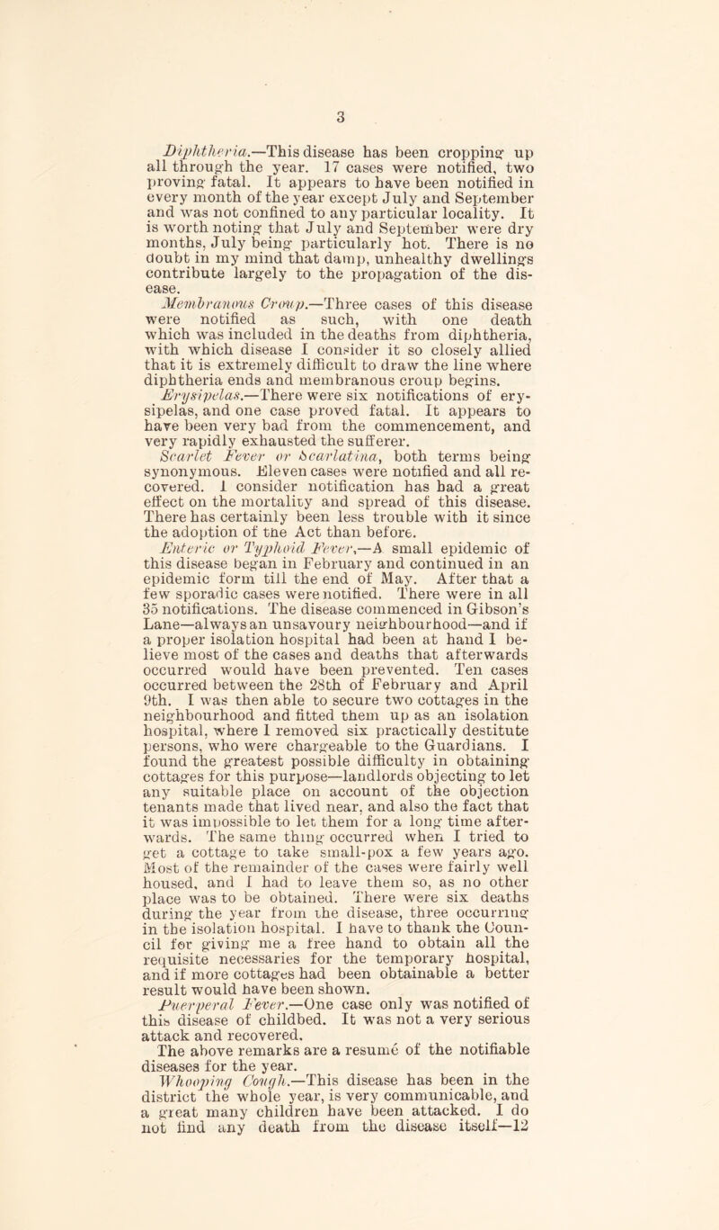 Diphtheria.—This disease has been cropping up all through the year. 17 cases were notified, two proving- fatal. It appears to have been notified in every month of the year except July and September and was not confined to any particular locality. It is worth noting- that July and September were dry months, July being- particularly hot. There is no doubt in my mind that damp, unhealthy dwelling’s contribute largely to the propagation of the dis- ease. Membranous Crimp.—Three cases of this disease were notified as such, with one death which was included in the deaths from diphtheria, with which disease I consider it so closely allied that it is extremely difficult to draw the line where diphtheria ends and membranous croup begins. Erysipelas.—There were six notifications of ery- sipelas, and one case proved fatal. It appears to have been very bad from the commencement, and very rapidly exhausted the sufferer. Scarlet Fever or Scarlatina, both terms being synonymous. Eleven cases were notified and all re- covered. I consider notification has had a great effect on the mortality and spread of this disease. There has certainly been less trouble with it since the adoption of tne Act than before. Enteric or Typhoid Fever,—A small epidemic of this disease beg'an in February and continued in an epidemic form till the end of May. After that a few sporadic cases were notified. There were in all 35 notifications. The disease commenced in Gibson’s Lane—always an unsavoury neighbourhood—and if a proper isolation hospital had been at hand I be- lieve most of the cases and deaths that afterwards occurred would have been prevented. Ten cases occurred between the 28th of February and April 9th. I was then able to secure two cottages in the neighbourhood and fitted them up as an isolation hospital, where 1 removed six practically destitute persons, who were chargeable to the Guardians. I found the greatest possible difficulty in obtaining cottages for this purpose—landlords objecting to let any suitable place on account of the objection tenants made that lived near, and also the fact that it was impossible to let them for a long- time after- wards. The same thing occurred when I tried to get a cottage to take small-pox a few years ag-o. Most of the remainder of the cases were fairly well housed, and I had to leave them so, as no other place was to be obtained. There were six deaths during the year from the disease, three occurring in the isolation hospital. I have to thank the Coun- cil for giving me a free hand to obtain all the requisite necessaries for the temporary hospital, and if more cottages had been obtainable a better result would have been shown. Fuerperal Fever.—One case only was notified of this disease of childbed. It was not a very serious attack and recovered. The above remarks are a resume of the notifiable diseases for the year. Whooping Cough.—This disease has been in the district the whole year, is very communicable, and a great many children have been attacked. I do not find any death from the disease itself—12