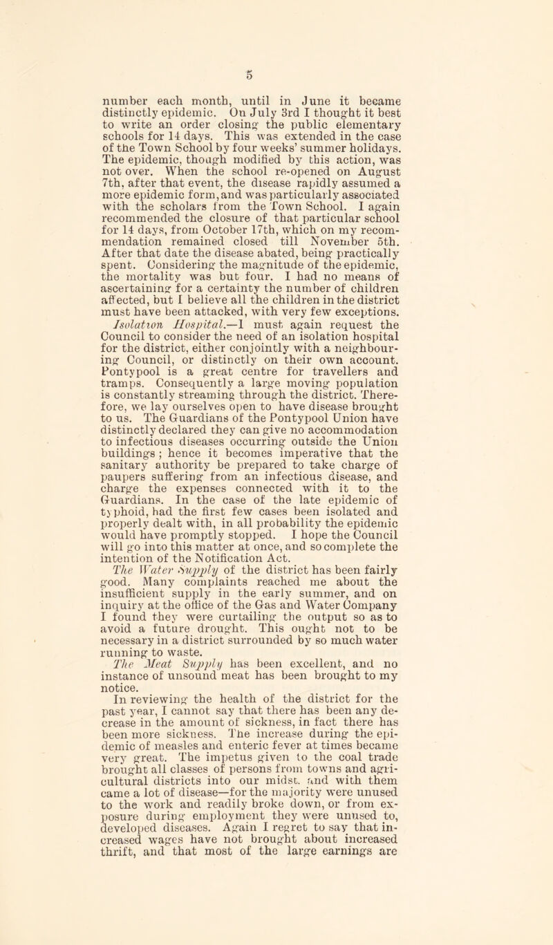 number each month, until in June it became distinctly epidemic. On July 3rd I thought it best to write an order closing the public elementary schools for If days. This was extended in the case of the Town School by four weeks’ summer holidays. The epidemic, though modified by this action, was not over. When the school re-opened on August 7th, after that event, the disease rapidly assumed a more epidemic form, and was particularly associated with the scholars from the Town School. I again recommended the closure of that particular school for 14 days, from October 17th, which on my recom- mendation remained closed till November 5th. After that date the disease abated, being practically spent. Considering the magnitude of the epidemic, the mortality was but four. I had no means of ascertaining for a certainty the number of children affected, but I believe all the children in the district must have been attacked, with very few exceptions. Isolation Hospital.—1 must again request the Council to consider the need of an isolation hospital for the district, either conjointly with a neighbour- ing Council, or distinctly on their own account. Pontypool is a great centre for travellers and tramps. Consequently a large moving’ population is constantly streaming through the district. There- fore, we lay ourselves open to have disease brought to us. The Guardians of the Pontypool Union have distinctly declared they can give no accommodation to infectious diseases occurring outside the Union buildings ; hence it becomes imperative that the sanitary authority be prepared to take charge of paupers suffering from an infectious disease, and charge the expenses connected with it to the Guardians. In the case of the late epidemic of typhoid, had the first few cases been isolated and properly dealt with, in all probability the epidemic would have promptly stopped. I hope the Council will go into this matter at once, and so complete the intention of the Notification Act. Tlie Water Supply of the district has been fairly good. Many complaints reached me about the insufficient supply in the early summer, and on inquiry at the office of the Gas and Water Company I found they were curtailing the output so as to avoid a future drought. This ought not to be necessary in a district surrounded by so much water running to waste. The Meat Supply has been excellent, and no instance of unsound meat has been brought to my notice. In reviewing the health of the district for the past year, I cannot say that there has been any de- crease in the amount of sickness, in fact there has been more sickness. The increase during the epi- demic of measles and enteric fever at times became very great. The impetus given to the coal trade brought all classes of persons from towns and agri- cultural districts into our midst, and with them came a lot of disease—for the majority were unused to the work and readily broke down, or from ex- posure during employment they were unused to, developed diseases. Again I regret to say that in- creased wages have not brought about increased thrift, and that most of the large earnings are