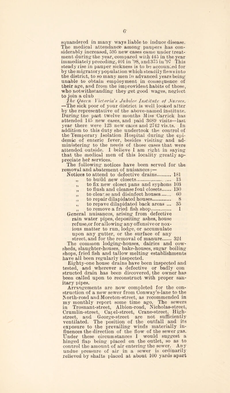 squandered in many ways liable to induce disease. The medical attendance among1 paupers has con- siderably increased, 595 new cases came under treat- ment during'the year, compared with 445 in the year immediately preceding, 401 in ’98, and875 in ’97 This steady rise in pauper sickness is to be accounted tor by the migratory population which steadily flows into the district, to so many men in advanced years being- unable to obtain employment in consequence of their age, and from the improvident habits of those, who notwithstanding they get good wages, neglect to join a club The Queen Victoria's Jubilee Institute of Aurses. —The sick poor of your district is well looked after by the representative of the above-named institute. During the past twelve months Miss Garrick has attended 145 new cases, and paid 3689 visits—last year there were 123 new cases and 2742 vis.ts. In addition to this duty she undertook the control of the Temporary Isolation Hospital during the epi- demic of enteric fever, besides visiting and ad- ministering to the needs of those cases that were attended outside. I believe I am right in saying that the medical men of this locality greatly ap- preciate her services. The following notices have been served for the removal and abatement of nuisances Notices to attend to defective drains 181 „ to build new closets 13 „ to fix new closet pans and syphons 103 „ to flush and cleanse foul closets 130 „ to cleanse and disinfect houses 60 ,, to repair dilapidated houses 8 ,, to repave dilapidated back areas ... 35 ,, to remove a fried fish shop 1 General nuisances, arising from defective rain water pipes, depositing ashes, house ref use,or for allowing any offensive or nox- ious matter to run, lodge, or accumulate upon any gutter, or the surface of any street, and for the removal of manure 324 The common lodging-houses, dairies and cow- sheds, slaughter-houses, bake-houses, sugar boiling shops, fried fish and tallow melting establishments have all been regularly inspected. Eighty-one house drains have been inspected and tested, and wherever a defective or badly con structed drain has been discovered, the owner has been called upon to reconstruct with proper san- itary pipes. Arrangements are now completed for the con- struction of a new sewer from (Jonway’s-lane to the North-road andMoreton-street, as recommended in my monthly report some time ago. The sewers in Trosnant-street, Albion-road, Nicholas-street, Crumlin-street, Capel-street, Crane-street, High- street, and George-street are not sufficiently ventilated. The position of the outfall and its exposure to the prevailing winds materially in- fluences the direction of the flow of the sewer gas. Under these circumstances I would suggest a hinged flap being placed on the outlet, so as to control the amount of air entering the sewer. Any undue pressure of air in a sewer is ordinarily relieved by shafts placed at about 100 yards apart