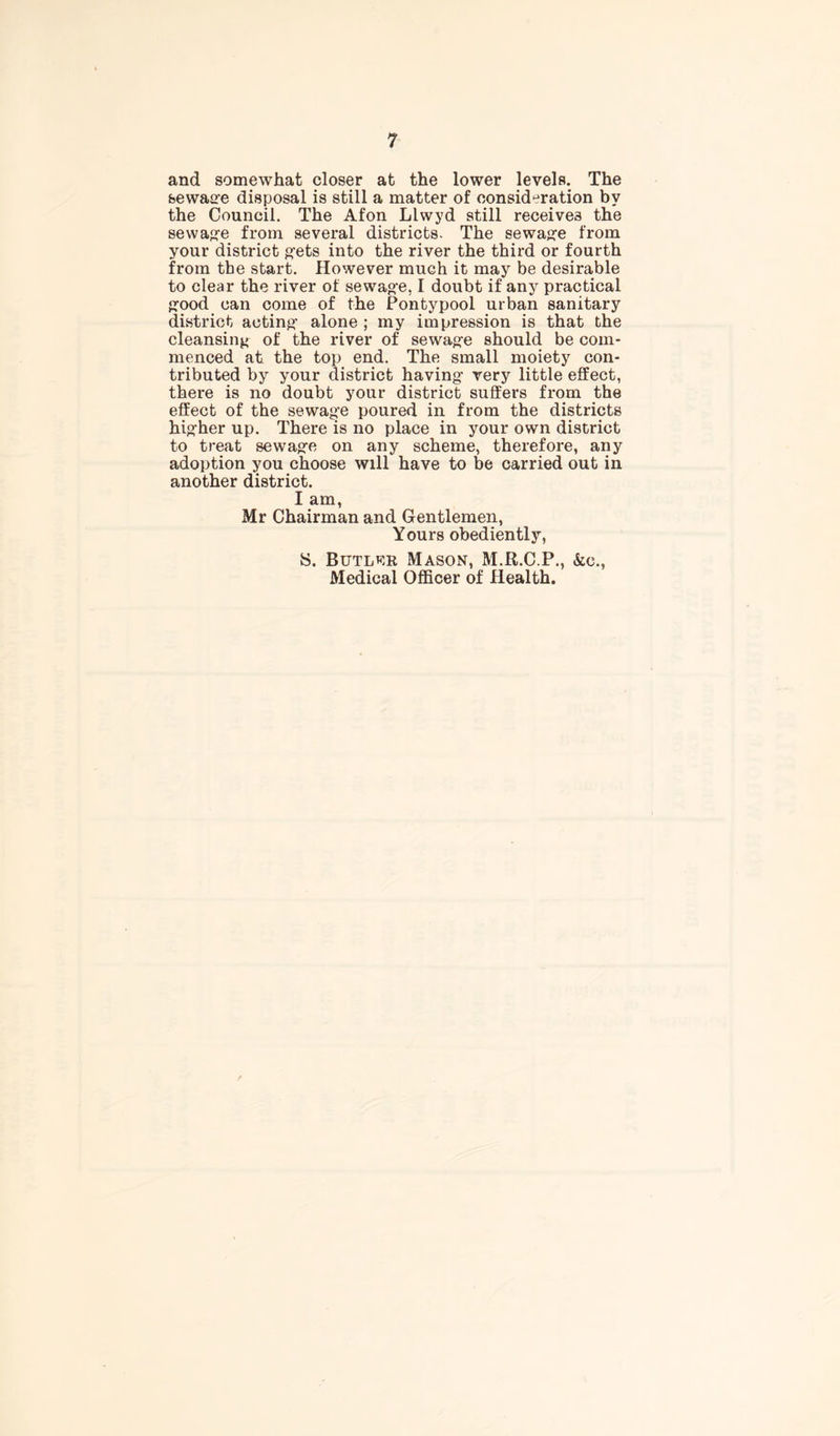 and somewhat closer at the lower levels. The sewage disposal is still a matter of consideration by the Council. The Afon Llwyd still receives the sewage from several districts. The sewag-e from your district gets into the river the third or fourth from the start. However much it may be desirable to clear the river of sewag-e, I doubt if any practical g-ood can come of the Pontypool urban sanitary district acting- alone ; my impression is that the cleansing of the river of sewag-e should be com- menced at the top end. The small moiety con- tributed by your district having- very little effect, there is no doubt your district suffers from the effect of the sewag’e poured in from the districts hig'her up. There is no place in your own district to treat sewag-e on any scheme, therefore, any adoption you choose will have to be carried out in another district. I am, Mr Chairman and Gentlemen, Yours obediently, S. Butlrr Mason, M.R.C.P., &c., Medical Officer of Health.