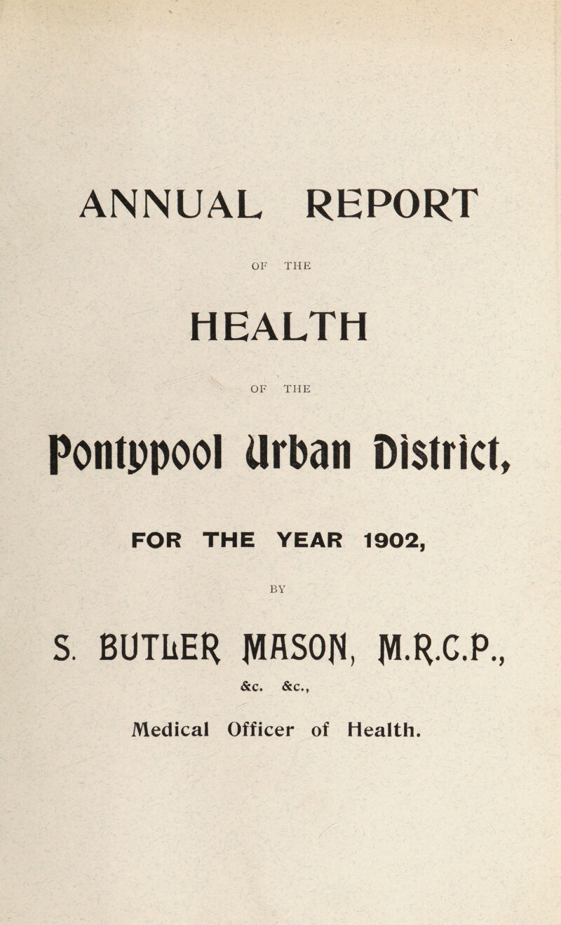 ANNUAL REPORT OF THE HEALTH OF THE Pontppool Urban District, FOR THE YEAR 1902, S. BUTLER MASON, M.R.C.P., &c. &c., Medical Officer of Health.